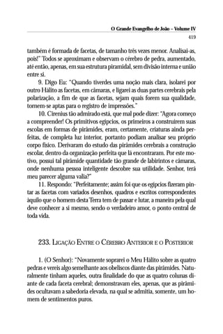 O Grande Evangelho de João – Volume IV
                                                                        419

também é formada de facetas, de tamanho três vezes menor. Analisai-as,
pois!” Todos se aproximam e observam o cérebro de pedra, aumentado,
até então, apenas, em sua estrutura piramidal, sem divisão interna e união
entre si.
      9. Digo Eu: “Quando tiverdes uma noção mais clara, isolarei por
outro Hálito as facetas, em câmaras, e ligarei as duas partes cerebrais pela
polarização, a fim de que as facetas, sejam quais forem sua qualidade,
tornem-se aptas para o registro de impressões.”
      10. Cirenius tão admirado está, que mal pode dizer: “Agora começo
a compreender! Os primitivos egípcios, os primeiros a construírem suas
escolas em formas de pirâmides, eram, certamente, criaturas ainda per-
feitas, de completa luz interior, portanto podiam analisar seu próprio
corpo físico. Derivaram do estudo das pirâmides cerebrais a construção
escolar, dentro da organização perfeita que lá encontraram. Por este mo-
tivo, possui tal pirâmide quantidade tão grande de labirintos e câmaras,
onde nenhuma pessoa inteligente descobre sua utilidade. Senhor, terá
meu parecer alguma valia?”
      11. Respondo: “Perfeitamente; assim foi que os egípcios fizeram pin-
tar as facetas com variados desenhos, quadros e escritos correspondentes
àquilo que o homem desta Terra tem de passar e lutar, a maneira pela qual
deve conhecer a si mesmo, sendo o verdadeiro amor, o ponto central de
toda vida.



     233. LIGAÇÃO ENTRE O CÉREBRO ANTERIOR E O POSTERIOR

     1. (O Senhor): “Novamente soprarei o Meu Hálito sobre as quatro
pedras e vereis algo semelhante aos obeliscos diante das pirâmides. Natu-
ralmente tinham aqueles, outra finalidade do que as quatro colunas di-
ante de cada faceta cerebral; demonstravam eles, apenas, que as pirâmi-
des ocultavam a sabedoria elevada, na qual se admitia, somente, um ho-
mem de sentimentos puros.
 