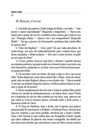 Jakob Lorber
42

     22. RAPHAEL, CANTOR

      1. Ouvindo tais palavras, Zinka indaga de Ebahl, a seu lado: “– Este
jovem é cantor especializado?” Responde o hospedeiro: “– Parece-me;
nunca tive o prazer de ouvi-lo e também estou curioso por conhecer sua
voz.” Prossegue Zinka: “– Quem é ele e sua companheira?” Responde
Ebahl: “– Sei que o jovem é de Genezareth e professor dela, minha filha
de quinze anos.”
      2. Nisto diz Raphael: “– Ouvi, pois!” Eis que todos percebem, de
muito longe, um som tão indescritivelmente puro, embora fraco, que
ficam extasiados, e Zinka exclama: “– Este não é cantor terreno, só pode
ser um anjo de Deus!”
      3. O som, porém, torna-se mais forte e vibrante e quando alcança
sua máxima potência, soa qual acorde em ré bemol maior com toda a sua
série harmônica, perdendo-se, no final, num suave lá bemol duma pure-
za jamais percebida.
      4. Os ouvintes caem em êxtase, do qual o anjo os tira a um aceno
Meu. Todos despertam como dum sonho feliz e Zinka, cheio de entusi-
asmo, atira-se sobre Raphael, abraça-o com efusão e diz: – Não és mortal!
Com esta voz poderia despertar mortos e vivificar pedras! Quem te ensi-
nou a cantar de tal forma?!
      5. Estou completamente fora de mim e todas as minhas fibras ainda
vibram em virtude do deslumbramento e da beleza deste canto! Tenho
até a impressão de não ter sido emitido por tua boca, mas pareceu-me
que todos os Céus se tivessem aberto, vertendo sobre a Terra morta, a
harmonia vinda de Deus!
      6. Ó Deus de Abraham, Isaac e Jacob, não és apenas uma palavra
pronunciada! És unicamente a Verdade e a Perfeição Pura e Eterna! Este
som me restituiu o que havia perdido, devolveu-me o Santo Criador,
Deus e Pai! Tornou-se para minha alma um Evangelho Celeste! Aquilo
que talvez milhares de palavras não teriam conseguido, foi obtido por
este único som celestial, que concretizou o meu ser! Meu coração outrora
 