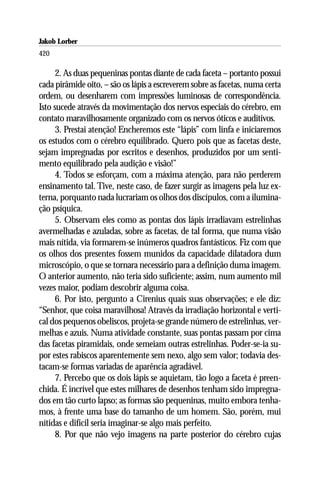 Jakob Lorber
420

      2. As duas pequeninas pontas diante de cada faceta – portanto possui
cada pirâmide oito, – são os lápis a escreverem sobre as facetas, numa certa
ordem, ou desenharem com impressões luminosas de correspondência.
Isto sucede através da movimentação dos nervos especiais do cérebro, em
contato maravilhosamente organizado com os nervos óticos e auditivos.
      3. Prestai atenção! Encheremos este “lápis” com linfa e iniciaremos
os estudos com o cérebro equilibrado. Quero pois que as facetas deste,
sejam impregnadas por escritos e desenhos, produzidos por um senti-
mento equilibrado pela audição e visão!”
      4. Todos se esforçam, com a máxima atenção, para não perderem
ensinamento tal. Tive, neste caso, de fazer surgir as imagens pela luz ex-
terna, porquanto nada lucrariam os olhos dos discípulos, com a ilumina-
ção psíquica.
      5. Observam eles como as pontas dos lápis irradiavam estrelinhas
avermelhadas e azuladas, sobre as facetas, de tal forma, que numa visão
mais nítida, via formarem-se inúmeros quadros fantásticos. Fiz com que
os olhos dos presentes fossem munidos da capacidade dilatadora dum
microscópio, o que se tornara necessário para a definição duma imagem.
O anterior aumento, não teria sido suficiente; assim, num aumento mil
vezes maior, podiam descobrir alguma coisa.
      6. Por isto, pergunto a Cirenius quais suas observações; e ele diz:
“Senhor, que coisa maravilhosa! Através da irradiação horizontal e verti-
cal dos pequenos obeliscos, projeta-se grande número de estrelinhas, ver-
melhas e azuis. Numa atividade constante, suas pontas passam por cima
das facetas piramidais, onde semeiam outras estrelinhas. Poder-se-ia su-
por estes rabiscos aparentemente sem nexo, algo sem valor; todavia des-
tacam-se formas variadas de aparência agradável.
      7. Percebo que os dois lápis se aquietam, tão logo a faceta é preen-
chida. É incrível que estes milhares de desenhos tenham sido impregna-
dos em tão curto lapso; as formas são pequeninas, muito embora tenha-
mos, à frente uma base do tamanho de um homem. São, porém, mui
nítidas e difícil seria imaginar-se algo mais perfeito.
      8. Por que não vejo imagens na parte posterior do cérebro cujas
 