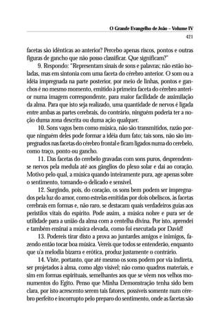 O Grande Evangelho de João – Volume IV
                                                                       421

facetas são idênticas ao anterior? Percebo apenas riscos, pontos e outras
figuras de gancho que não posso classificar. Que significam?”
     9. Respondo: “Representam sinais de sons e palavras; não estão iso-
ladas, mas em sintonia com uma faceta do cérebro anterior. O som ou a
idéia impregnada na parte posterior, por meio de linhas, pontos e gan-
chos é no mesmo momento, emitido à primeira faceta do cérebro anteri-
or numa imagem correspondente, para maior facilidade de assimilação
da alma. Para que isto seja realizado, uma quantidade de nervos é ligada
entre ambas as partes cerebrais, do contrário, ninguém poderia ter a no-
ção duma zona descrita ou duma ação qualquer.
     10. Sons vagos bem como música, não são transmitidos, razão por-
que ninguém deles pode formar a idéia dum fato; tais sons, não são im-
pregnados nas facetas do cérebro frontal e ficam ligados numa do cerebelo,
como traço, ponto ou gancho.
     11. Das facetas do cerebelo gravadas com sons puros, desprendem-
se nervos pela medula até aos gânglios do plexo solar e daí ao coração.
Motivo pelo qual, a música quando inteiramente pura, age apenas sobre
o sentimento, tornando-o delicado e sensível.
     12. Surgindo, pois, do coração, os sons bem podem ser impregna-
dos pela luz do amor, como estrelas emitidas por dois obeliscos, às facetas
cerebrais em formas e, não raro, se destacam quais verdadeiros guias aos
peristilos vitais do espírito. Pode assim, a música nobre e pura ser de
utilidade para a união da alma com a centelha divina. Por isto, aprendei
e também ensinai a música elevada, como foi executada por David!
     13. Podereis tirar disto a prova ao juntardes amigos e inimigos, fa-
zendo então tocar boa música. Vereis que todos se entenderão, enquanto
que u’a melodia bizarra e erótica, produz justamente o contrário.
     14. Viste, portanto, que até mesmo os sons podem por via indireta,
ser projetados à alma, como algo visível; não como quadros materiais, e
sim em formas espirituais, semelhantes aos que se vêem nos velhos mo-
numentos do Egito. Penso que Minha Demonstração tenha sido bem
clara, por isto acrescento serem tais fatores, possíveis somente num cére-
bro perfeito e incorrupto pelo preparo do sentimento, onde as facetas são
 