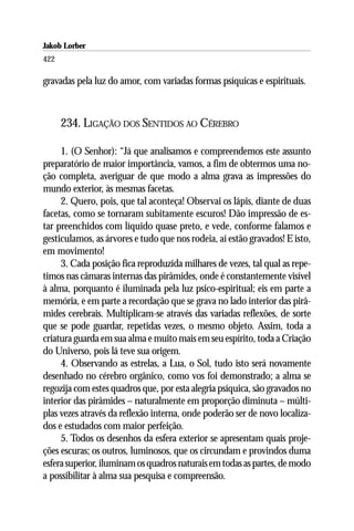 Jakob Lorber
422

gravadas pela luz do amor, com variadas formas psíquicas e espirituais.



      234. LIGAÇÃO DOS SENTIDOS AO CÉREBRO

     1. (O Senhor): “Já que analisamos e compreendemos este assunto
preparatório de maior importância, vamos, a fim de obtermos uma no-
ção completa, averiguar de que modo a alma grava as impressões do
mundo exterior, às mesmas facetas.
     2. Quero, pois, que tal aconteça! Observai os lápis, diante de duas
facetas, como se tornaram subitamente escuros! Dão impressão de es-
tar preenchidos com líquido quase preto, e vede, conforme falamos e
gesticulamos, as árvores e tudo que nos rodeia, aí estão gravados! E isto,
em movimento!
     3. Cada posição fica reproduzida milhares de vezes, tal qual as repe-
timos nas câmaras internas das pirâmides, onde é constantemente visível
à alma, porquanto é iluminada pela luz psico-espiritual; eis em parte a
memória, e em parte a recordação que se grava no lado interior das pirâ-
mides cerebrais. Multiplicam-se através das variadas reflexões, de sorte
que se pode guardar, repetidas vezes, o mesmo objeto. Assim, toda a
criatura guarda em sua alma e muito mais em seu espírito, toda a Criação
do Universo, pois lá teve sua origem.
     4. Observando as estrelas, a Lua, o Sol, tudo isto será novamente
desenhado no cérebro orgânico, como vos foi demonstrado; a alma se
regozija com estes quadros que, por esta alegria psíquica, são gravados no
interior das pirâmides – naturalmente em proporção diminuta – múlti-
plas vezes através da reflexão interna, onde poderão ser de novo localiza-
dos e estudados com maior perfeição.
     5. Todos os desenhos da esfera exterior se apresentam quais proje-
ções escuras; os outros, luminosos, que os circundam e provindos duma
esfera superior, iluminam os quadros naturais em todas as partes, de modo
a possibilitar à alma sua pesquisa e compreensão.
 