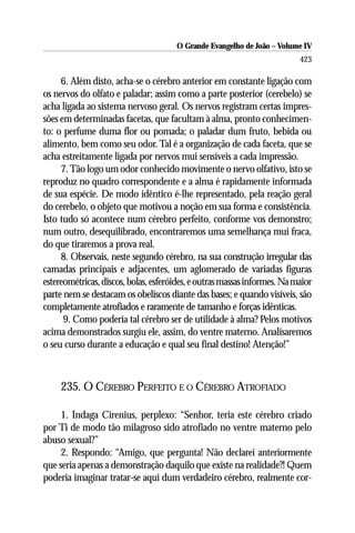 O Grande Evangelho de João – Volume IV
                                                                          423

     6. Além disto, acha-se o cérebro anterior em constante ligação com
os nervos do olfato e paladar; assim como a parte posterior (cerebelo) se
acha ligada ao sistema nervoso geral. Os nervos registram certas impres-
sões em determinadas facetas, que facultam à alma, pronto conhecimen-
to: o perfume duma flor ou pomada; o paladar dum fruto, bebida ou
alimento, bem como seu odor. Tal é a organização de cada faceta, que se
acha estreitamente ligada por nervos mui sensíveis a cada impressão.
     7. Tão logo um odor conhecido movimente o nervo olfativo, isto se
reproduz no quadro correspondente e a alma é rapidamente informada
de sua espécie. De modo idêntico é-lhe representado, pela reação geral
do cerebelo, o objeto que motivou a noção em sua forma e consistência.
Isto tudo só acontece num cérebro perfeito, conforme vos demonstro;
num outro, desequilibrado, encontraremos uma semelhança mui fraca,
do que tiraremos a prova real.
     8. Observais, neste segundo cérebro, na sua construção irregular das
camadas principais e adjacentes, um aglomerado de variadas figuras
estereométricas, discos, bolas, esferóides, e outras massas informes. Na maior
parte nem se destacam os obeliscos diante das bases; e quando visíveis, são
completamente atrofiados e raramente de tamanho e forças idênticas.
      9. Como poderia tal cérebro ser de utilidade à alma? Pelos motivos
acima demonstrados surgiu ele, assim, do ventre materno. Analisaremos
o seu curso durante a educação e qual seu final destino! Atenção!”



     235. O CÉREBRO PERFEITO E O CÉREBRO ATROFIADO

     1. Indaga Cirenius, perplexo: “Senhor, teria este cérebro criado
por Ti de modo tão milagroso sido atrofiado no ventre materno pelo
abuso sexual?”
     2. Respondo: “Amigo, que pergunta! Não declarei anteriormente
que seria apenas a demonstração daquilo que existe na realidade?! Quem
poderia imaginar tratar-se aqui dum verdadeiro cérebro, realmente cor-
 