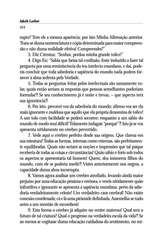 Jakob Lorber
424

rupto? Tem ele a mesma aparência; por isto Minha Afirmação anterior.
Trata-se duma nomenclatura e cópia determinada para maior compreen-
são e não duma realidade efetiva! Compreendes?”
      3. Diz Cirenius: “Senhor, perdoa minha grande tolice!”
      4. Digo Eu: “Sabia que farias tal confissão, foste induzido a fazer tal
pergunta por uma reminiscência do teu intelecto mundano, e daí, pode-
rás concluir que toda sabedoria e sapiência do mundo nada podem for-
necer à alma sedenta pela Verdade.
      5. Todas as perguntas feitas pelos intelectuais são sumamente to-
las; quais então seriam as respostas que pessoas semelhantes poderiam
formular?! Se seu conhecimento já é noite e trevas, – que aspecto terá
sua ignorância?!
      6. Por isto, precavei-vos da sabedoria do mundo; afirmo-vos ser ela
mais ignorante e maldosa que aquilo que ela própria denomina de tolice!
A um tolo com facilidade se poderá socorrer; enquanto a um sábio do
mundo de modo mui difícil! Tolamente indagais “porquê”?! Isto já se vos
apresenta nitidamente no cérebro pervertido.
      7. Vede aqui o cérebro perfeito desde sua origem. Que clareza em
sua estrutura! Todas as formas, internas como externas, são perfeitamen-
te equilibradas. Quais não seriam as noções e impressões que tal psique
receberia de todas as coisas e circunstâncias! Quão sábio e forte sob todos
os aspectos se apresentaria tal homem! Quem, dos inúmeros filhos do
mundo, com ele se poderia medir?! Vistes anteriormente nos negros, a
capacidade duma alma incorrupta.
      8. Vamos agora analisar um cérebro atrofiado, levando ainda maior
prejuízo por uma educação péssima e errônea, e vereis nitidamente quão
infrutífera e ignorante se apresenta a sapiência mundana, perto da sabe-
doria verdadeiramente celeste! Um verdadeiro caos cerebral! Não existe
conexão coordenada; cá e lá uma pirâmide definhada. Assemelha-se tudo
antes a um montão de escombros!
      9. Esta forma o cérebro já adquire no ventre materno! Qual será o
futuro de tal criatura? Qual o progresso na verdadeira escola da vida?! Se
ao menos se cogitasse duma educação cuidadosa do sentimento, no mí-
 