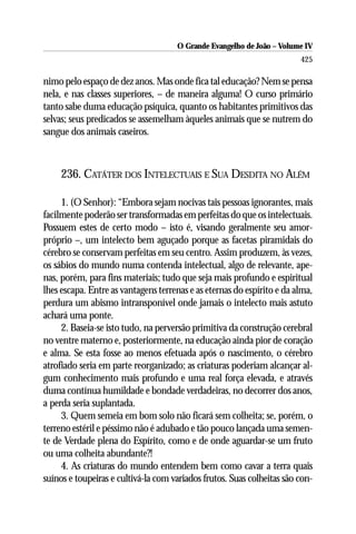 O Grande Evangelho de João – Volume IV
                                                                        425

nimo pelo espaço de dez anos. Mas onde fica tal educação? Nem se pensa
nela, e nas classes superiores, – de maneira alguma! O curso primário
tanto sabe duma educação psíquica, quanto os habitantes primitivos das
selvas; seus predicados se assemelham àqueles animais que se nutrem do
sangue dos animais caseiros.



     236. CATÁTER DOS INTELECTUAIS E SUA DESDITA NO ALÉM

     1. (O Senhor): “Embora sejam nocivas tais pessoas ignorantes, mais
facilmente poderão ser transformadas em perfeitas do que os intelectuais.
Possuem estes de certo modo – isto é, visando geralmente seu amor-
próprio –, um intelecto bem aguçado porque as facetas piramidais do
cérebro se conservam perfeitas em seu centro. Assim produzem, às vezes,
os sábios do mundo numa contenda intelectual, algo de relevante, ape-
nas, porém, para fins materiais; tudo que seja mais profundo e espiritual
lhes escapa. Entre as vantagens terrenas e as eternas do espírito e da alma,
perdura um abismo intransponível onde jamais o intelecto mais astuto
achará uma ponte.
     2. Baseia-se isto tudo, na perversão primitiva da construção cerebral
no ventre materno e, posteriormente, na educação ainda pior de coração
e alma. Se esta fosse ao menos efetuada após o nascimento, o cérebro
atrofiado seria em parte reorganizado; as criaturas poderiam alcançar al-
gum conhecimento mais profundo e uma real força elevada, e através
duma contínua humildade e bondade verdadeiras, no decorrer dos anos,
a perda seria suplantada.
     3. Quem semeia em bom solo não ficará sem colheita; se, porém, o
terreno estéril e péssimo não é adubado e tão pouco lançada uma semen-
te de Verdade plena do Espírito, como e de onde aguardar-se um fruto
ou uma colheita abundante?!
     4. As criaturas do mundo entendem bem como cavar a terra quais
suínos e toupeiras e cultivá-la com variados frutos. Suas colheitas são con-
 