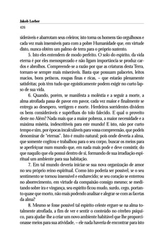 Jakob Lorber
426

sideráveis e abarrotam seus celeiros; isto torna os homens tão orgulhosos e
cada vez mais insensíveis para com a pobre Humanidade que, em virtude
disto, nunca obtém um palmo de terra para o próprio sustento.
      5. Isto eles entendem de modo perfeito. O solo do espírito, da vida
eterna é por eles menosprezado e não ligam importância se produz car-
dos e abrolhos. Compreende-se a razão por que as criaturas desta Terra,
tornam-se sempre mais miseráveis. Basta que possuam palacetes, leitos
macios, bons petiscos, roupas finas e ricas, – que estarão plenamente
satisfeitas; pois têm tudo que egoisticamente podem exigir no curto lap-
so de sua vida.
      6. Quando, porém, se manifesta a moléstia e a seguir a morte, a
alma atrofiada passa de pavor em pavor, cada vez maior e finalmente se
entrega ao desespero, vertigem e morte. Herdeiros sorridentes dividem
os bens consideráveis e supérfluos do tolo falecido. E qual o proveito
deste no Além? Nada mais que a maior pobreza, a maior necessidade e a
máxima miséria, indescritíveis para este mundo! E isto, não por curto
tempo e sim, por épocas incalculáveis para vossa compreensão, que podeis
denominar de “eternas”. Isto é muito natural; pois onde deveria a alma,
que somente cogitou e trabalhou para o seu corpo, buscar os meios para
se aperfeiçoar num mundo que, em nada mais pode e deve consistir, do
que naquilo que ela possui dentro de si, formando de sua irradiação espi-
ritual um ambiente para sua habitação.
      7. Em tal mundo deveria iniciar-se sua nova organização de amor
no seu próprio reino espiritual. Como isto poderia ser possível, se o seu
sentimento se tornou insensível e endurecido; se seu coração se enterrou
no aborrecimento, em virtude da compaixão consigo mesmo; se medi-
tando sobre ira e vingança, seu espírito ficou mudo, surdo, cego, portan-
to quase que morto, não mais podendo analisar e alegrar-se com as facetas
da alma?
      8. Mesmo se fosse possível tal espírito celeste erguer-se na alma to-
talmente atrofiada, a fim de ver e sentir o conteúdo no cérebro psíqui-
co, para ajudar-lhe a criar um novo ambiente habitável que lhe proporci-
onasse meios para sua atividade, – ele nada haveria de encontrar para isto
 