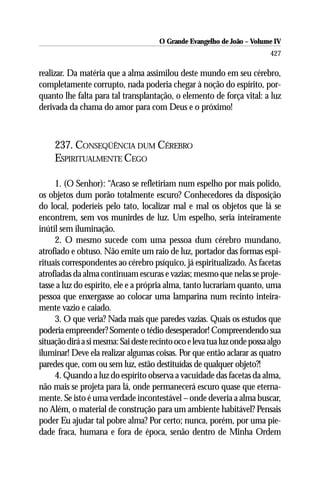 O Grande Evangelho de João – Volume IV
                                                                          427

realizar. Da matéria que a alma assimilou deste mundo em seu cérebro,
completamente corrupto, nada poderia chegar à noção do espírito, por-
quanto lhe falta para tal transplantação, o elemento de força vital: a luz
derivada da chama do amor para com Deus e o próximo!



     237. CONSEQÜÊNCIA DUM CÉREBRO
     ESPIRITUALMENTE CEGO

     1. (O Senhor): “Acaso se refletiriam num espelho por mais polido,
os objetos dum porão totalmente escuro? Conhecedores da disposição
do local, poderíeis pelo tato, localizar mal e mal os objetos que lá se
encontrem, sem vos munirdes de luz. Um espelho, seria inteiramente
inútil sem iluminação.
     2. O mesmo sucede com uma pessoa dum cérebro mundano,
atrofiado e obtuso. Não emite um raio de luz, portador das formas espi-
rituais correspondentes ao cérebro psíquico, já espiritualizado. As facetas
atrofiadas da alma continuam escuras e vazias; mesmo que nelas se proje-
tasse a luz do espírito, ele e a própria alma, tanto lucrariam quanto, uma
pessoa que enxergasse ao colocar uma lamparina num recinto inteira-
mente vazio e caiado.
     3. O que veria? Nada mais que paredes vazias. Quais os estudos que
poderia empreender? Somente o tédio desesperador! Compreendendo sua
situação dirá a si mesma: Sai deste recinto oco e leva tua luz onde possa algo
iluminar! Deve ela realizar algumas coisas. Por que então aclarar as quatro
paredes que, com ou sem luz, estão destituídas de qualquer objeto?!
     4. Quando a luz do espírito observa a vacuidade das facetas da alma,
não mais se projeta para lá, onde permanecerá escuro quase que eterna-
mente. Se isto é uma verdade incontestável – onde deveria a alma buscar,
no Além, o material de construção para um ambiente habitável? Pensais
poder Eu ajudar tal pobre alma? Por certo; nunca, porém, por uma pie-
dade fraca, humana e fora de época, senão dentro de Minha Ordem
 