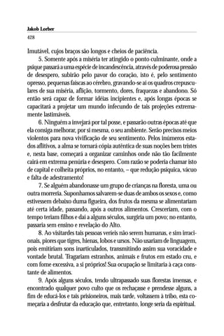 Jakob Lorber
428

Imutável, cujos braços são longos e cheios de paciência.
      5. Somente após a miséria ter atingido o ponto culminante, onde a
psique passará a uma espécie de incandescência, através de poderosa pressão
de desespero, subirão pelo pavor do coração, isto é, pelo sentimento
opresso, pequenas faíscas ao cérebro, gravando-se aí os quadros crepuscu-
lares de sua miséria, aflição, tormento, dores, fraquezas e abandono. Só
então será capaz de formar idéias incipientes e, após longas épocas se
capacitará a projetar um mundo infecundo de tais projeções extrema-
mente lastimáveis.
      6. Ninguém a invejará por tal posse, e passarão outras épocas até que
ela consiga melhorar, por si mesma, o seu ambiente. Serão precisos meios
violentos para nova vivificação de seu sentimento. Pelos inúmeros esta-
dos aflitivos, a alma se tornará cópia autêntica de suas noções bem tristes
e, nesta base, começará a organizar caminhos onde não tão facilmente
cairá em extrema penúria e desespero. Com razão se poderia chamar isto
de capital e colheita próprios, no entanto, – que redução psíquica, vácuo
e falta de adestramento!
      7. Se alguém abandonasse um grupo de crianças na floresta, uma ou
outra morreria. Suponhamos salvarem-se duas de ambos os sexos e, como
estivessem debaixo duma figueira, dos frutos da mesma se alimentariam
até certa idade, passando, após a outros alimentos. Cresceriam, com o
tempo teriam filhos e daí a alguns séculos, surgiria um povo; no entanto,
passaria sem ensino e revelação do Alto.
      8. Ao visitardes tais pessoas veríeis não serem humanas, e sim irraci-
onais, piores que tigres, hienas, lobos e ursos. Não usariam de linguagem,
pois emitiriam sons inarticulados, transmitindo assim sua voracidade e
vontade brutal. Tragariam estranhos, animais e frutos em estado cru, e
com fome excessiva, a si próprios! Sua ocupação se limitaria à caça cons-
tante de alimentos.
      9. Após alguns séculos, tendo ultrapassado suas florestas imensas, e
encontrado qualquer povo culto que os rechaçasse e prendesse alguns, a
fim de educá-los e tais prisioneiros, mais tarde, voltassem à tribo, esta co-
meçaria a desfrutar da educação que, entretanto, longe seria da espiritual.
 