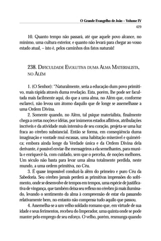 O Grande Evangelho de João – Volume IV
                                                                        429

     10. Quanto tempo não passará, até que aquele povo alcance, no
mínimo, uma cultura exterior, e quanto não levará para chegar ao vosso
estado atual, – isto é, pelos caminhos dos fatos naturais!



     238. DIFICULDADE EVOLUTIVA DUMA ALMA MATERIALISTA,
     NO ALÉM


      1. (O Senhor): “Naturalmente, seria a educação dum povo primiti-
vo, mais rápida através duma revelação. Esta, porém, lhe pode ser facul-
tada mais facilmente aqui, do que a uma alma, no Além que, conforme
esclareci, não levou um átomo daquilo que de longe se assemelhasse a
uma Ordem Divina.
      2. Somente quando, no Além, tal psique materialista, finalmente
chega a certas noções e idéias, por inúmeros estados aflitivos, atribulações
incríveis e da atividade mais intensiva de seu coração, projeta-se uma luz
fraca ao cérebro substancial. Então se forma, em conseqüência duma
imaginação e vontade mui escassas, uma habitação miserável e quiméri-
ca; embora ainda longe da Verdade única e da Ordem Divina dela
derivante, é possível enviar-lhe mensageiros a ela semelhantes, para muni-
la e enriquecê-la, com cuidado, sem que o perceba, de noções melhores.
Um século não basta para levar uma alma totalmente perdida, neste
mundo, a uma ordem primitiva, no Céu.
      3. É quase impossível conduzi-la além do primeiro e puro Céu da
Sabedoria. Seu cérebro jamais perderá as primitivas impressões do sofri-
mento, onde se desenvolve de tempos em tempos, uma espécie de justifica-
tiva de vingança, que também deixa seu reflexo no cérebro já mais ilumina-
do, levando o sentimento da alma à compreensão de estar ela passando
relativamente bem, no entanto não compensa tudo aquilo que passou.
      4. Assemelha-se a um velho soldado romano que, em virtude de sua
idade e seus ferimentos, recebeu do Imperador, uma quinta onde se pode
manter pelo emprego de seu esforço. O velho, porém, resmunga quando
 