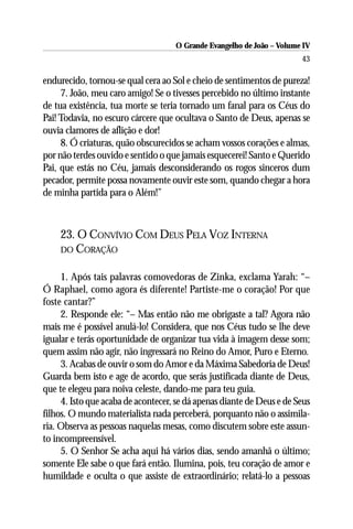 O Grande Evangelho de João – Volume IV
                                                                       43

endurecido, tornou-se qual cera ao Sol e cheio de sentimentos de pureza!
     7. João, meu caro amigo! Se o tivesses percebido no último instante
de tua existência, tua morte se teria tornado um fanal para os Céus do
Pai! Todavia, no escuro cárcere que ocultava o Santo de Deus, apenas se
ouvia clamores de aflição e dor!
     8. Ó criaturas, quão obscurecidos se acham vossos corações e almas,
por não terdes ouvido e sentido o que jamais esquecerei! Santo e Querido
Pai, que estás no Céu, jamais desconsiderando os rogos sinceros dum
pecador, permite possa novamente ouvir este som, quando chegar a hora
de minha partida para o Além!”



    23. O CONVÍVIO COM DEUS PELA VOZ INTERNA
    DO CORAÇÃO


     1. Após tais palavras comovedoras de Zinka, exclama Yarah: “–
Ó Raphael, como agora és diferente! Partiste-me o coração! Por que
foste cantar?”
     2. Responde ele: “– Mas então não me obrigaste a tal? Agora não
mais me é possível anulá-lo! Considera, que nos Céus tudo se lhe deve
igualar e terás oportunidade de organizar tua vida à imagem desse som;
quem assim não agir, não ingressará no Reino do Amor, Puro e Eterno.
     3. Acabas de ouvir o som do Amor e da Máxima Sabedoria de Deus!
Guarda bem isto e age de acordo, que serás justificada diante de Deus,
que te elegeu para noiva celeste, dando-me para teu guia.
     4. Isto que acaba de acontecer, se dá apenas diante de Deus e de Seus
filhos. O mundo materialista nada perceberá, porquanto não o assimila-
ria. Observa as pessoas naquelas mesas, como discutem sobre este assun-
to incompreensível.
     5. O Senhor Se acha aqui há vários dias, sendo amanhã o último;
somente Ele sabe o que fará então. Ilumina, pois, teu coração de amor e
humildade e oculta o que assiste de extraordinário; relatá-lo a pessoas
 