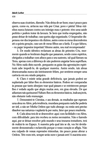 Jakob Lorber
430

observa suas cicatrizes, dizendo: Não deixa de ser bom; mas é pouco para
quem, como eu, arriscou sua vida por César, povo e pátria! Meus vizi-
nhos nunca lutaram contra um inimigo mau e potente; têm uma saúde
perfeita e podem tratar da lavoura. Se bem que tenha empregados, não
posso deixar de trabalhar, caso queira algo organizado. O Imperador dis-
pensou-me dos impostos e do dízimo, assim como os meus descendentes
até a quinta geração, caso um de meus filhos use a farda. É o que faltava,
– eu pagar impostos imperiais! Mesmo assim, sou mal recompensado!
     5. De modo idêntico reclamam as almas do primeiro Céu, mor-
mente quando se lembram daquilo que passaram, sendo como espíritos,
obrigados a trabalhar com afinco para o seu sustento, tal qual fizeram na
Terra, apenas com a diferença de não poderem angariar bens supérfluos.
No Além nada disto sucede, porquanto os guias das agremiações espiri-
tuais sabe impedi-lo, de qualquer maneira. Assim sendo, tais almas
desencarnadas nunca são inteiramente felizes, por sentirem sempre uma
carência em seu estado psíquico.
     6. Claro é existir nelas grande deficiência, que jamais poderá ser
suplantada por faltar-lhes os elementos básicos. Podem ser comparadas
às pessoas que tanto almejam voar qual pássaro e se entristecem porque
lhes é vedado aquilo que alegra muitas aves, em grau elevado. De que
adiantam tais queixumes? Faltam-lhes os elementos básicos, inalcançáveis,
não obstante todo resmungar.
     7. Demonstrei-te Cirenius, e aos demais, os resultados que esperam
uma alma no Além, pela tendência, mundana porquanto nada lhe poderia
ser útil, a não ser Minha Ordem que tudo abrange; ou então será preciso
dissolver sua natureza e suplantá-la por outra, fator que pouco resolveria.
     8. Cada alma terá de se desenvolver aqui, com facilidade e no Além,
com dificuldade; para isto recebeu os meios necessários. Não o fazendo
aqui, por se deixar envolver pelo mundo e seus tesouros tentadores, terá
de realizá-lo no Espaço. A maneira pela qual isto se dá, vos foi devida-
mente demonstrada e esclarecida porque o vosso coração se afligia. Não
sou culpado de vossas expressões tristonhas, tão pouco posso alterar a
Ordem. Três vezes três, sempre serão nove e jamais sete! A macieira sem-
 