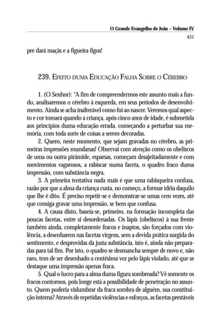 O Grande Evangelho de João – Volume IV
                                                                          431

pre dará maçãs e a figueira figos!



     239. EFEITO DUMA EDUCAÇÃO FALHA SOBRE O CÉREBRO

     1. (O Senhor): “A fim de compreendermos este assunto mais a fun-
do, analisaremos o cérebro à esquerda, em seus períodos de desenvolvi-
mento. Ainda se acha inalterável como foi ao nascer. Veremos qual aspec-
to e cor tomará quando a criança, após cinco anos de idade, é submetida
aos princípios duma educação errada, começando a perturbar sua me-
mória, com toda sorte de coisas a serem decoradas.
     2. Quero, neste momento, que sejam gravadas no cérebro, as pri-
meiras impressões mundanas! Observai com atenção como os obeliscos
de uma ou outra pirâmide, esparsas, começam desajeitadamente e com
movimentos vagarosos, a rabiscar numa faceta, o quadro fraco duma
impressão, com substância negra.
     3. A primeira tentativa nada mais é que uma rabisqueira confusa,
razão por que a alma da criança custa, no começo, a formar idéia daquilo
que lhe é dito. É preciso repetir-se e demonstrar-se umas cem vezes, até
que consiga gravar uma impressão, se bem que confusa.
     4. A causa disto, baseia-se, primeiro, na formação incompleta das
poucas facetas, entre si desordenadas. Os lápis (obeliscos) à sua frente
também ainda, completamente fracos e inaptos, são forçados com vio-
lência, a desenharem nas facetas virgens, sem a devida prática surgida do
sentimento, e desprovidas da justa substância, isto é, ainda não prepara-
das para tal fim. Por isto, o quadro se desmancha sempre de novo e, não
raro, tem de ser desenhado a centésima vez pelo lápis violado, até que se
destaque uma impressão apenas fraca.
     5. Qual o lucro para a alma duma figura sombreada? Vê somente os
fracos contornos, pois longe está a possibilidade de penetração no assun-
to. Quem poderia vislumbrar da fraca sombra de alguém, sua constitui-
ção interna? Através de repetidas violências e esforços, as facetas prestáveis
 