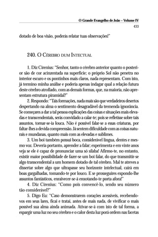 O Grande Evangelho de João – Volume IV
                                                                            433

dotado de boa visão, poderás relatar tuas observações!”



     240. O CÉREBRO DUM INTECTUAL

      1. Diz Cirenius: “Senhor, tanto o cérebro anterior quanto o posteri-
or são de cor acinzentada na superfície; o próprio Sol não penetra no
interior escuro e os pontinhos mais claros, nada representam. Com isto,
já termino minha análise e poderia apenas indagar qual a relação futura
deste cérebro atrofiado, com as demais formas, que, na maioria, não apre-
sentam estrutura piramidal?”
      2. Respondo: “Tais formações, nada mais são que verdadeiros desertos
despertando na alma o sentimento desagradável da tremenda ignorância.
Se começares a dar a tal pessoa explicações das coisas e situações mais eleva-
das e transcendentais, serás convidado a calar-te; pois se refletisse sobre tais
assuntos, tornar-se-ia louca. Não é possível falar-se a essas criaturas, por
faltar-lhes a devida compreensão. Já sentem dificuldade com as coisas natu-
rais e mundanas, quanto mais com as elevadas e sublimes.
      3. Um boi também possui boca, considerável língua, dentes e mes-
mo voz. Deveria portanto, aprender a falar; experimenta e em vinte anos
veja se ele é capaz de pronunciar uma só sílaba! Afirmo-te, no entanto,
existir maior possibilidade de fazer-se um boi falar, do que transmitir-se
algo transcendental a um homem dotado de tal cérebro. Mal te atreves a
dissertar sobre algo que ultrapasse seu horizonte intelectual, cairá em
boas gargalhadas, tomando-te por louco. E se prosseguires expondo-lhe
assuntos fantásticos, enraivecer-se-á enxotando-te porta afora!”
      4. Diz Cirenius: “Como pois convencê-lo, sendo seu número
tão considerável?”
      5. Digo Eu: “Caso demonstrarem corações acessíveis, recebendo-
vos em seus lares, ficai e tratai, antes de mais nada, de vivificar o mais
possível sua alma ainda animada. Ativar-se-á com isto de tal forma, a
espargir uma luz no seu cérebro e o calor desta luz porá ordem nas facetas
 