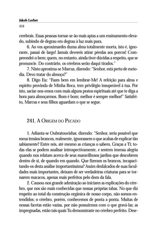 Jakob Lorber
434

cerebrais. Essas pessoas tornar-se-ão mais aptas a um ensinamento eleva-
do, subindo de degrau em degrau à luz mais pura.
      6. Ao vos aproximardes duma alma totalmente morta, isto é, igno-
rante, passai de largo! Jamais devereis atirar pérolas aos porcos! Com-
preendei-o bem; quem, no entanto, ainda tiver dúvidas a respeito, que se
pronuncie. Do contrário, os cérebros serão daqui tirados.”
      7. Nisto aproxima-se Marcus, dizendo: “Senhor, está perto de meio-
dia. Devo tratar do almoço?”
      8. Digo Eu: “Fazes bem em lembrar-Me! A refeição para alma e
espírito provinda de Minha Boca, tem privilégio insuperável à tua. Por
isto, saciar-nos-emos com mais alguns pratos espirituais até que te diga a
hora para almoçarmos. Bom é bom; melhor é sempre melhor!” Satisfei-
to, Marcus e seus filhos aguardam o que se segue.



      241. A ORIGEM DO PECADO

     1. Adianta-se Oubratouvishar, dizendo: “Senhor, seria possível que
meus irmãos brancos, realmente, ignorassem o que acabas de explicar tão
sabiamente? Entre nós, até mesmo as crianças o sabem, Graças a Ti; to-
das elas se podem analisar introspectivamente, e sentem imensa alegria
quando nos relatam acerca de seus maravilhosos jardins que descobrem
dentro de si, de quando em quando. Que fizeram os brancos, incapaci-
tando-os desta análise importantíssima? Assim desfalcados de suas facul-
dades mais importantes, deixam de ser verdadeiras criaturas para se tor-
narem macacos, apenas mais perfeitos pelo dom da fala.
     2. Causou-nos grande admiração ao iniciares as explicações do cére-
bro, que nos são mais conhecidas que nossas próprias tabas. No que diz
respeito ao total da construção orgânica de nosso corpo, não somos en-
tendidos; o cérebro, porém, conhecemos de ponta a ponta. Muitas de
nossas facetas estão vazias, por não possuirmos com o que gravá-las; as
impregnadas, estão tais quais Tu demonstraste no cérebro perfeito. Dese-
 