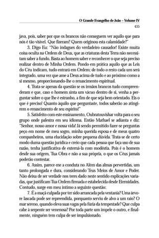 O Grande Evangelho de João – Volume IV
                                                                      435

java, pois, saber por que os brancos não conseguem ver aquilo que para
nós é tão visível. Que fizeram? Quem originou esta calamidade?”
      3. Digo Eu: “Não indagues do verdadeiro causador! Existe muita
coisa oculta na Ordem de Deus, que as criaturas desta Terra não necessi-
tam saber a fundo. Basta ao homem saber e reconhecer o que seja preciso
realizar dentro de Minha Ordem. Pondo em prática aquilo que as Leis
do Céu indicam, tudo entrará em Ordem; de todo o resto cada um será
integrado, uma vez que ame a Deus acima de tudo e ao próximo como a
si mesmo, proporcionando-lhe o renascimento espiritual.
      4. Trata-se apenas da questão se os irmãos brancos tudo compreen-
deram e que, caso o homem sinta um vácuo dentro de si, venha a per-
guntar sobre o que lhe é estranho, a fim de que seja bem orientado. Eis o
que é preciso! Quanto àquilo que perguntaste, todos saberão ao atingi-
rem o renascimento de seu espírito!”
      5. Satisfeito com este ensinamento, Oubratouvishar volta para o seu
grupo onde palestra em seu idioma. Então Mathael se adianta e diz:
“Senhor, nosso amor e nossa vida! Já sendo permitido fazer-se perguntas
peço em nome de meu sogro, minha querida esposa e de meus quatro
companheiros, uma elucidação sobre pequena dúvida. Trata-se de certo
modo duma questão jurídica e creio que cada pessoa que faça uso de sua
razão, tenha justificativa de externá-la com modéstia. Pois é o homem
desde sua origem, Tua Obra e não a sua própria, o que os Céus jamais
poderão contestar.
      6. Assim, parece-me a conduta no Além das almas pervertidas, um
tanto prolongada e dura, considerando Teus Meios de Amor e Poder.
Não deixa de ser verdade nos teres dado neste sentido explicações varia-
das, que justificam Tua Ordem firmada e estabelecida desde Eternidades.
Contudo, surge em meu íntimo a seguinte questão:
      7. É a maçã culpada por ter sido arrancada pela ventania? Uma árvo-
re lascada pode ser repreendida, porquanto serviu de alvo a um raio? O
mar sereno, quando eleva suas vagas pela fúria da tempestade? Que culpa
cabe à serpente ser venenosa? Por toda parte um impele o outro, e final-
mente, ninguém tem culpa de ser impulsionado.
 