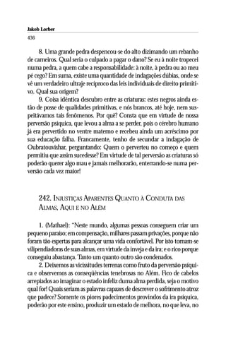 Jakob Lorber
436

     8. Uma grande pedra despencou-se do alto dizimando um rebanho
de carneiros. Qual seria o culpado a pagar o dano? Se eu à noite tropecei
numa pedra, a quem cabe a responsabilidade: à noite, à pedra ou ao meu
pé cego? Em suma, existe uma quantidade de indagações dúbias, onde se
vê um verdadeiro ultraje recíproco das leis individuais de direito primiti-
vo. Qual sua origem?
     9. Coisa idêntica descubro entre as criaturas: estes negros ainda es-
tão de posse de qualidades primitivas, e nós brancos, até hoje, nem sus-
peitávamos tais fenômenos. Por quê? Consta que em virtude de nossa
perversão psíquica, que levou a alma a se perder, pois o cérebro humano
já era pervertido no ventre materno e recebeu ainda um acréscimo por
sua educação falha. Francamente, tenho de secundar a indagação de
Oubratouvishar, perguntando: Quem o perverteu no começo e quem
permitiu que assim sucedesse? Em virtude de tal perversão as criaturas só
poderão querer algo mau e jamais melhorarão, enterrando-se numa per-
versão cada vez maior!



      242. INJUSTIÇAS APARENTES QUANTO À CONDUTA DAS
      ALMAS, AQUI E NO ALÉM

     1. (Mathael): “Neste mundo, algumas pessoas conseguem criar um
pequeno paraíso; em compensação, milhares passam privações, porque não
foram tão espertas para alcançar uma vida confortável. Por isto tornam-se
vilipendiadoras de suas almas, em virtude da inveja e da ira; e o rico porque
conseguiu abastança. Tanto um quanto outro são condenados.
     2. Deixemos as vicissitudes terrenas como fruto da perversão psíqui-
ca e observemos as conseqüências tenebrosas no Além. Fico de cabelos
arrepiados ao imaginar o estado infeliz duma alma perdida, seja o motivo
qual for! Quais seriam as palavras capazes de descrever o sofrimento atroz
que padece? Somente os piores padecimentos provindos da ira psíquica,
poderão por este ensino, produzir um estado de melhora, no que leva, no
 
