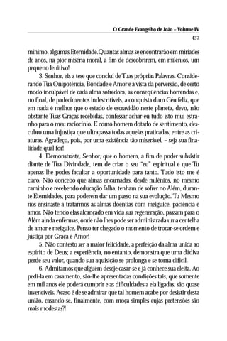 O Grande Evangelho de João – Volume IV
                                                                      437

mínimo, algumas Eternidade.Quantas almas se encontrarão em miríades
de anos, na pior miséria moral, a fim de descobrirem, em milênios, um
pequeno lenitivo!
     3. Senhor, eis a tese que concluí de Tuas próprias Palavras. Conside-
rando Tua Onipotência, Bondade e Amor e à vista da perversão, de certo
modo inculpável de cada alma sofredora, as conseqüências horrendas e,
no final, de padecimentos indescritíveis, a conquista dum Céu feliz, que
em nada é melhor que o estado de escravidão neste planeta, devo, não
obstante Tuas Graças recebidas, confessar achar eu tudo isto mui estra-
nho para o meu raciocínio. E como homem dotado de sentimento, des-
cubro uma injustiça que ultrapassa todas aquelas praticadas, entre as cri-
aturas. Agradeço, pois, por uma existência tão miserável, – seja sua fina-
lidade qual for!
     4. Demonstraste, Senhor, que o homem, a fim de poder subsistir
diante de Tua Divindade, tem de criar o seu “eu” espiritual e que Tu
apenas lhe podes facultar a oportunidade para tanto. Tudo isto me é
claro. Não concebo que almas encarnadas, desde milênios, no mesmo
caminho e recebendo educação falha, tenham de sofrer no Além, duran-
te Eternidades, para poderem dar um passo na sua evolução. Tu Mesmo
nos ensinaste a tratarmos as almas doentias com meiguice, paciência e
amor. Não tendo elas alcançado em vida sua regeneração, passam para o
Além ainda enfermas, onde não lhes pode ser administrada uma centelha
de amor e meiguice. Penso ter chegado o momento de trocar-se ordem e
justiça por Graça e Amor!
     5. Não contesto ser a maior felicidade, a perfeição da alma unida ao
espírito de Deus; a experiência, no entanto, demonstra que uma dádiva
perde seu valor, quando sua aquisição se prolonga e se torna difícil.
     6. Admitamos que alguém deseje casar-se e já conhece sua eleita. Ao
pedi-la em casamento, são-lhe apresentadas condições tais, que somente
em mil anos ele poderá cumprir e as dificuldades a ela ligadas, são quase
invencíveis. Acaso é de se admirar que tal homem acabe por desistir desta
união, casando-se, finalmente, com moça simples cujas pretensões são
mais modestas?!
 
