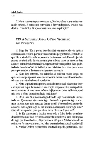 Jakob Lorber
438

    7. Neste ponto não posso concordar, Senhor; talvez por uma fraque-
za de coração. E como nos convidaste a fazer indagações, levanto esta
dúvida. Poderia Tua Graça conceder-me uma explicação?”



      243. A NATUREZA DIVINA. O PESO NECESSÁRIO
      DAS PROVAÇÕES


     1. Digo Eu: “Eis o ponto que descobri em muitos de vós, após a
explicação do cérebro, por isto vos convidei a perguntardes. Entende-se
que Deus, desde Eternidades, o Amor Puríssimo e mais Elevado, jamais
poderá ser destituído de sentimento; pois aplicará todos os meios ao Seu
alcance, a fim de salvar uma alma, seja sua tendência qual for. Não pode,
todavia, tirar-lhe o “eu” individual, e sim deixá-lo e fazer com que a alma
passe por estados a lhe trazerem alguma experiência.
     2. Num caso extremo, este caminho só pode ser muito longo, no
que cabe a culpa apenas à alma que se tornou excessivamente obstinada e
teimosa em virtude de sua imperfeição.
     3. Nisto se positiva sua própria vontade irredutível: ela assim o quer
e sempre fará o que lhe convier. Uma reação onipotente lhe traria padeci-
mentos atrozes. A mais suave influência já provoca dores indizíveis; qual
não seria o efeito duma insuflação mais forte?
     4. Deus é em Si o máximo fogo de todo fogo e a mais forte Luz de
toda luz! Quem suportaria um fogo não sendo o próprio fogo e a luz
mais intensa, caso não a possua dentro de si?! Vê o cérebro à esquerda:
acaso vês nele algum fogo ou luz, mesmo do tamanho dum vaga-lume?
Que não será preciso para que ele se torne pleno de fogo e luz?!
     5. Se Eu começasse a insuflar com todo o Meu Poder, de súbito
desapareceriam os dois cérebros à esquerda; dissolver-se-iam nas línguas
de fogo por ti conhecidas, dispersando-se até que a Minha Vontade as
retivesse e formasse um novo ser. Mas, que seria de sua atual existência?!
     6. Minha Ordem eternamente imutável impede, justamente, que
 