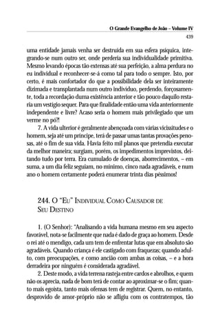 O Grande Evangelho de João – Volume IV
                                                                       439

uma entidade jamais venha ser destruída em sua esfera psíquica, inte-
grando-se num outro ser, onde perderia sua individualidade primitiva.
Mesmo levando épocas tão extensas até sua perfeição, a alma perdura no
eu individual e reconhecer-se-á como tal para todo o sempre. Isto, por
certo, é mais confortador do que a possibilidade dela ser inteiramente
dizimada e transplantada num outro indivíduo, perdendo, forçosamen-
te, toda a recordação duma existência anterior e tão pouco daquilo resta-
ria um vestígio sequer. Para que finalidade então uma vida anteriormente
independente e livre? Acaso seria o homem mais privilegiado que um
verme no pó?!
      7. A vida ulterior é geralmente abençoada com várias vicissitudes e o
homem, seja até um príncipe, terá de passar umas tantas provações peno-
sas, até o fim de sua vida. Havia feito mil planos que pretendia executar
da melhor maneira; surgiam, porém, os impedimentos imprevistos, dei-
tando tudo por terra. Era cumulado de doenças, aborrecimentos, – em
suma, a um dia feliz seguiam, no mínimo, cinco nada agradáveis, e num
ano o homem certamente poderá enumerar trinta dias péssimos!



    244. O “EU” INDIVIDUAL COMO CAUSADOR DE
    SEU DESTINO

      1. (O Senhor): “Analisando a vida humana mesmo em seu aspecto
favorável, nota-se facilmente que nada é dado de graça ao homem. Desde
o rei até o mendigo, cada um tem de enfrentar lutas que em absoluto são
agradáveis. Quando criança é ele castigado com fraquezas; quando adul-
to, com preocupações, e como ancião com ambas as coisas, – e a hora
derradeira por ninguém é considerada agradável.
      2. Deste modo, a vida terrena rasteja entre cardos e abrolhos, e quem
não os aprecia, nada de bom terá de contar ao aproximar-se o fim; quan-
to mais egoísta, tanto mais ofensas tem de registrar. Quem, no entanto,
desprovido de amor-próprio não se afligiu com os contratempos, tão
 