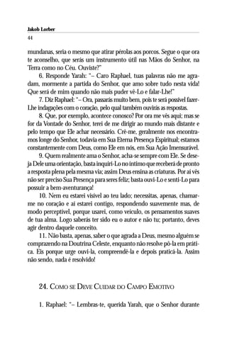 Jakob Lorber
44

mundanas, seria o mesmo que atirar pérolas aos porcos. Segue o que ora
te aconselho, que serás um instrumento útil nas Mãos do Senhor, na
Terra como no Céu. Ouviste?”
     6. Responde Yarah: “– Caro Raphael, tuas palavras não me agra-
dam, mormente a partida do Senhor, que amo sobre tudo nesta vida!
Que será de mim quando não mais puder vê-Lo e falar-Lhe!”
     7. Diz Raphael: “– Ora, passarás muito bem, pois te será possível fazer-
Lhe indagações com o coração, pelo qual também ouvirás as respostas.
     8. Que, por exemplo, acontece conosco? Por ora me vês aqui; mas se
for da Vontade do Senhor, terei de me dirigir ao mundo mais distante e
pelo tempo que Ele achar necessário. Crê-me, geralmente nos encontra-
mos longe do Senhor, todavia em Sua Eterna Presença Espiritual; estamos
constantemente com Deus, como Ele em nós, em Sua Ação Imensurável.
     9. Quem realmente ama o Senhor, acha-se sempre com Ele. Se dese-
ja Dele uma orientação, basta inquiri-Lo no íntimo que receberá de pronto
a resposta plena pela mesma via; assim Deus ensina as criaturas. Por aí vês
não ser preciso Sua Presença para seres feliz; basta ouvi-Lo e senti-Lo para
possuir a bem-aventurança!
     10. Nem eu estarei visível ao teu lado; necessitas, apenas, chamar-
me no coração e aí estarei contigo, respondendo suavemente mas, de
modo perceptível, porque usarei, como veículo, os pensamentos suaves
de tua alma. Logo saberás ter sido eu o autor e não tu; portanto, deves
agir dentro daquele conceito.
     11. Não basta, apenas, saber o que agrada a Deus, mesmo alguém se
comprazendo na Doutrina Celeste, enquanto não resolve pô-la em práti-
ca. Eis porque urge ouvi-la, compreendê-la e depois praticá-la. Assim
não sendo, nada é resolvido!



     24. COMO SE DEVE CUIDAR DO CAMPO EMOTIVO

     1. Raphael: “– Lembras-te, querida Yarah, que o Senhor durante
 