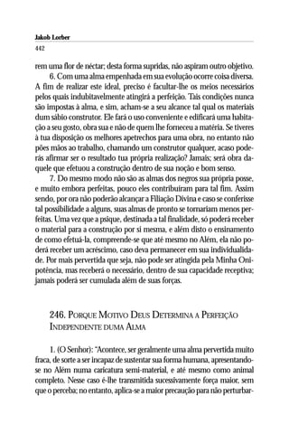 Jakob Lorber
442

rem uma flor de néctar; desta forma supridas, não aspiram outro objetivo.
      6. Com uma alma empenhada em sua evolução ocorre coisa diversa.
A fim de realizar este ideal, preciso é facultar-lhe os meios necessários
pelos quais indubitavelmente atingirá a perfeição. Tais condições nunca
são impostas à alma, e sim, acham-se a seu alcance tal qual os materiais
dum sábio construtor. Ele fará o uso conveniente e edificará uma habita-
ção a seu gosto, obra sua e não de quem lhe forneceu a matéria. Se tiveres
à tua disposição os melhores apetrechos para uma obra, no entanto não
pões mãos ao trabalho, chamando um construtor qualquer, acaso pode-
rás afirmar ser o resultado tua própria realização? Jamais; será obra da-
quele que efetuou a construção dentro de sua noção e bom senso.
      7. Do mesmo modo não são as almas dos negros sua própria posse,
e muito embora perfeitas, pouco eles contribuíram para tal fim. Assim
sendo, por ora não poderão alcançar a Filiação Divina e caso se conferisse
tal possibilidade a alguns, suas almas de pronto se tornariam menos per-
feitas. Uma vez que a psique, destinada a tal finalidade, só poderá receber
o material para a construção por si mesma, e além disto o ensinamento
de como efetuá-la, compreende-se que até mesmo no Além, ela não po-
derá receber um acréscimo, caso deva permanecer em sua individualida-
de. Por mais pervertida que seja, não pode ser atingida pela Minha Oni-
potência, mas receberá o necessário, dentro de sua capacidade receptiva;
jamais poderá ser cumulada além de suas forças.



      246. PORQUE MOTIVO DEUS DETERMINA A PERFEIÇÃO
      INDEPENDENTE DUMA ALMA

     1. (O Senhor): “Acontece, ser geralmente uma alma pervertida muito
fraca, de sorte a ser incapaz de sustentar sua forma humana, apresentando-
se no Além numa caricatura semi-material, e até mesmo como animal
completo. Nesse caso é-lhe transmitida sucessivamente força maior, sem
que o perceba; no entanto, aplica-se a maior precaução para não perturbar-
 
