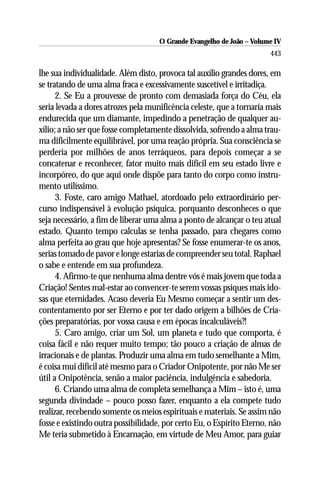 O Grande Evangelho de João – Volume IV
                                                                       443

lhe sua individualidade. Além disto, provoca tal auxílio grandes dores, em
se tratando de uma alma fraca e excessivamente suscetível e irritadiça.
      2. Se Eu a prouvesse de pronto com demasiada força do Céu, ela
seria levada a dores atrozes pela munificência celeste, que a tornaria mais
endurecida que um diamante, impedindo a penetração de qualquer au-
xílio; a não ser que fosse completamente dissolvida, sofrendo a alma trau-
ma dificilmente equilibrável, por uma reação própria. Sua consciência se
perderia por milhões de anos terráqueos, para depois começar a se
concatenar e reconhecer, fator muito mais difícil em seu estado livre e
incorpóreo, do que aqui onde dispõe para tanto do corpo como instru-
mento utilíssimo.
      3. Foste, caro amigo Mathael, atordoado pelo extraordinário per-
curso indispensável à evolução psíquica, porquanto desconheces o que
seja necessário, a fim de liberar uma alma a ponto de alcançar o teu atual
estado. Quanto tempo calculas se tenha passado, para chegares como
alma perfeita ao grau que hoje apresentas? Se fosse enumerar-te os anos,
serias tomado de pavor e longe estarias de compreender seu total. Raphael
o sabe e entende em sua profundeza.
      4. Afirmo-te que nenhuma alma dentre vós é mais jovem que toda a
Criação! Sentes mal-estar ao convencer-te serem vossas psiques mais ido-
sas que eternidades. Acaso deveria Eu Mesmo começar a sentir um des-
contentamento por ser Eterno e por ter dado origem a bilhões de Cria-
ções preparatórias, por vossa causa e em épocas incalculáveis?!
      5. Caro amigo, criar um Sol, um planeta e tudo que comporta, é
coisa fácil e não requer muito tempo; tão pouco a criação de almas de
irracionais e de plantas. Produzir uma alma em tudo semelhante a Mim,
é coisa mui difícil até mesmo para o Criador Onipotente, por não Me ser
útil a Onipotência, senão a maior paciência, indulgência e sabedoria.
      6. Criando uma alma de completa semelhança a Mim – isto é, uma
segunda divindade – pouco posso fazer, enquanto a ela compete tudo
realizar, recebendo somente os meios espirituais e materiais. Se assim não
fosse e existindo outra possibilidade, por certo Eu, o Espírito Eterno, não
Me teria submetido à Encarnação, em virtude de Meu Amor, para guiar
 