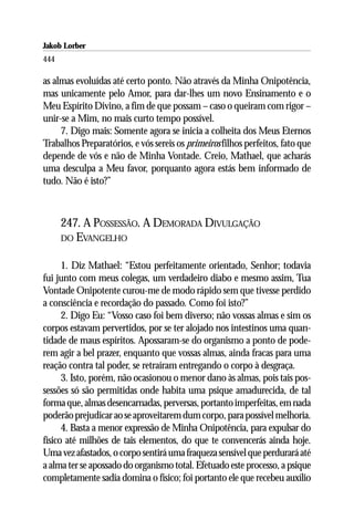 Jakob Lorber
444

as almas evoluídas até certo ponto. Não através da Minha Onipotência,
mas unicamente pelo Amor, para dar-lhes um novo Ensinamento e o
Meu Espírito Divino, a fim de que possam – caso o queiram com rigor –
unir-se a Mim, no mais curto tempo possível.
     7. Digo mais: Somente agora se inicia a colheita dos Meus Eternos
Trabalhos Preparatórios, e vós sereis os primeiros filhos perfeitos, fato que
depende de vós e não de Minha Vontade. Creio, Mathael, que acharás
uma desculpa a Meu favor, porquanto agora estás bem informado de
tudo. Não é isto?”



      247. A POSSESSÃO. A DEMORADA DIVULGAÇÃO
      DO EVANGELHO


      1. Diz Mathael: “Estou perfeitamente orientado, Senhor; todavia
fui junto com meus colegas, um verdadeiro diabo e mesmo assim, Tua
Vontade Onipotente curou-me de modo rápido sem que tivesse perdido
a consciência e recordação do passado. Como foi isto?”
      2. Digo Eu: “Vosso caso foi bem diverso; não vossas almas e sim os
corpos estavam pervertidos, por se ter alojado nos intestinos uma quan-
tidade de maus espíritos. Apossaram-se do organismo a ponto de pode-
rem agir a bel prazer, enquanto que vossas almas, ainda fracas para uma
reação contra tal poder, se retraíram entregando o corpo à desgraça.
      3. Isto, porém, não ocasionou o menor dano às almas, pois tais pos-
sessões só são permitidas onde habita uma psique amadurecida, de tal
forma que, almas desencarnadas, perversas, portanto imperfeitas, em nada
poderão prejudicar ao se aproveitarem dum corpo, para possível melhoria.
      4. Basta a menor expressão de Minha Onipotência, para expulsar do
físico até milhões de tais elementos, do que te convencerás ainda hoje.
Uma vez afastados, o corpo sentirá uma fraqueza sensível que perdurará até
a alma ter se apossado do organismo total. Efetuado este processo, a psique
completamente sadia domina o físico; foi portanto ele que recebeu auxílio
 