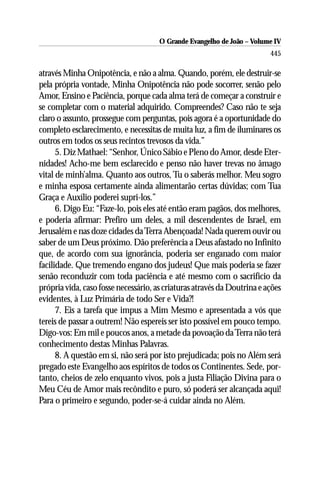 O Grande Evangelho de João – Volume IV
                                                                         445

através Minha Onipotência, e não a alma. Quando, porém, ele destruir-se
pela própria vontade, Minha Onipotência não pode socorrer, senão pelo
Amor, Ensino e Paciência, porque cada alma terá de começar a construir e
se completar com o material adquirido. Compreendes? Caso não te seja
claro o assunto, prossegue com perguntas, pois agora é a oportunidade do
completo esclarecimento, e necessitas de muita luz, a fim de iluminares os
outros em todos os seus recintos trevosos da vida.”
      5. Diz Mathael: “Senhor, Único Sábio e Pleno do Amor, desde Eter-
nidades! Acho-me bem esclarecido e penso não haver trevas no âmago
vital de minh’alma. Quanto aos outros, Tu o saberás melhor. Meu sogro
e minha esposa certamente ainda alimentarão certas dúvidas; com Tua
Graça e Auxílio poderei supri-los.”
      6. Digo Eu: “Faze-lo, pois eles até então eram pagãos, dos melhores,
e poderia afirmar: Prefiro um deles, a mil descendentes de Israel, em
Jerusalém e nas doze cidades da Terra Abençoada! Nada querem ouvir ou
saber de um Deus próximo. Dão preferência a Deus afastado no Infinito
que, de acordo com sua ignorância, poderia ser enganado com maior
facilidade. Que tremendo engano dos judeus! Que mais poderia se fazer
senão reconduzir com toda paciência e até mesmo com o sacrifício da
própria vida, caso fosse necessário, as criaturas através da Doutrina e ações
evidentes, à Luz Primária de todo Ser e Vida?!
      7. Eis a tarefa que impus a Mim Mesmo e apresentada a vós que
tereis de passar a outrem! Não espereis ser isto possível em pouco tempo.
Digo-vos: Em mil e poucos anos, a metade da povoação da Terra não terá
conhecimento destas Minhas Palavras.
      8. A questão em si, não será por isto prejudicada; pois no Além será
pregado este Evangelho aos espíritos de todos os Continentes. Sede, por-
tanto, cheios de zelo enquanto vivos, pois a justa Filiação Divina para o
Meu Céu de Amor mais recôndito e puro, só poderá ser alcançada aqui!
Para o primeiro e segundo, poder-se-á cuidar ainda no Além.
 