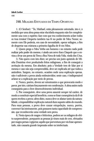 Jakob Lorber
446

      248. MILAGRES EFETUADOS EM TEMPO OPORTUNO

      1. (O Senhor): “Tu, Mathael, estás plenamente orientado, isto é, à
medida que uma alma possa estar elucidada enquanto não for completa-
mente una com o espírito; faze com que teu conhecimento aclare todos
os teus irmãos! Desperta também tua fé no poder de Meu Nome; so-
mente com Ele poderás, em caso de necessidade, operar milagres, a fim
de despertar nas criaturas a primeira fagulha de fé em Mim.
      2. Quem prega o Meu Verbo aos homens e no entanto nada pode
realizar pelo poder do mesmo, é ainda um servo fraco Daquele que o en-
viou a levar aos povos da Terra a Boa Nova de toda Vida, vinda dos Céus.
      3. Não quero com isto dizer, ser preciso um justo apóstolo de Mi-
nha Doutrina viver produzindo feitos milagrosos, a fim de conseguir a
aceitação da mesma. Em absoluto; pois a Verdade tem de falar por si
mesma e caso não seja compreendida, deve ser explicada até que todos a
assimilem. Surgem, no entanto, ocasiões onde uma explicação apenas,
não é suficiente a povos ainda embrutecidos; neste caso, é indispensável
aclarar-se a explicação por meio de provas.
      4. Nunca, porém, devem ser estonteantes o que provocaria medo e
pavor, por isto, cairiam forçosamente em condenação. A alma assim nada
conseguiria para o livre desenvolvimento individual.
      5. Por conseguinte, deve uma prova assumir sempre tal caráter, de
modo a constituir especial benefício, como se fosse conseqüência da fé de
quem recebeu a prova; além disto, nunca deve se afastar tanto da natura-
lidade, a impossibilitar explicação natural dum suposto sábio do mundo.
Para essas pessoas, a prova deve causar estupefação, nunca, porém,
convencê-las inteiramente, pois possuem tanta capacidade de compreen-
são, que reconhecerão uma verdade sem prova.
      6. Nesta época de magos e feiticeiros, podem ser os milagres de efei-
to surpreendente, porquanto as pessoas já viram mais de cem, efetuados
por magos persas e egípcios; aquilo que porventura por vós fosse apresen-
tado, não causaria grande impressão sobre os intelectuais.
 