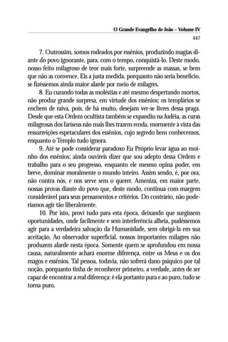 O Grande Evangelho de João – Volume IV
                                                                       447

      7. Outrossim, somos rodeados por essênios, produzindo magias di-
ante do povo ignorante, para, com o tempo, conquistá-lo. Deste modo,
nosso feito milagroso de teor mais forte, surpreende as massas, se bem
que não as convence. Eis a justa medida, porquanto não seria benefício,
se fizéssemos ainda maior alarde por meio de milagres.
      8. Eu curando todas as moléstias e até mesmo despertando mortos,
não produz grande surpresa, em virtude dos essênios; os templários se
enchem de raiva, pois, de há muito, desejam ver-se livres dessa praga.
Desde que esta Ordem ocultista também se expandiu na Judéia, as curas
milagrosas dos fariseus não mais lhes trazem renda, mormente à vista das
ressurreições espetaculares dos essênios, cujo segredo bem conhecemos,
enquanto o Templo tudo ignora.
      9. Até se pode considerar paradoxo Eu Próprio levar água ao moi-
nho dos essênios; ainda ouvireis dizer que sou adepto dessa Ordem e
trabalho para o seu progresso, enquanto ele mesmo opina poder, em
breve, dominar moralmente o mundo inteiro. Assim sendo, é, por ora,
não contra nós, e nos serve sem o querer. Ameniza, em maior parte,
nossas provas diante do povo que, deste modo, continua com margem
considerável para seus pensamentos e critérios. Do contrário, não pode-
ríamos agir tão liberalmente.
      10. Por isto, provi tudo para esta época, deixando que surgissem
oportunidades, onde facilmente e sem interferência alheia, pudéssemos
agir para a verdadeira salvação da Humanidade, sem obrigá-la em sua
aceitação. Ao observador superficial, nossos importantes milagres não
produzem alarde nesta época. Somente quem se aprofundou em nossa
causa, naturalmente achará enorme diferença, entre os Meus e os dos
magos e essênios. Tal pessoa, todavia, não sofrerá dano psíquico por tal
noção, porquanto tinha de reconhecer primeiro, a verdade, antes de ser
capaz de encontrar a real diferença: é ela portanto pura e ao puro, tudo se
torna puro.
 