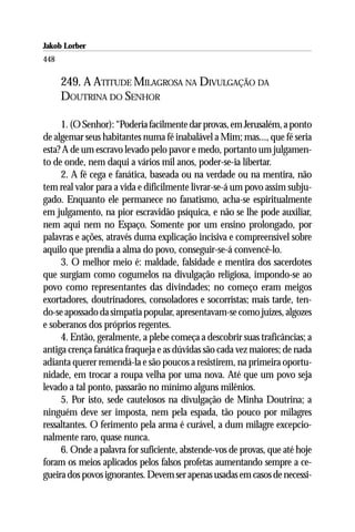 Jakob Lorber
448

      249. A ATITUDE MILAGROSA NA DIVULGAÇÃO DA
      DOUTRINA DO SENHOR

     1. (O Senhor): “Poderia facilmente dar provas, em Jerusalém, a ponto
de algemar seus habitantes numa fé inabalável a Mim; mas..., que fé seria
esta? A de um escravo levado pelo pavor e medo, portanto um julgamen-
to de onde, nem daqui a vários mil anos, poder-se-ia libertar.
     2. A fé cega e fanática, baseada ou na verdade ou na mentira, não
tem real valor para a vida e dificilmente livrar-se-á um povo assim subju-
gado. Enquanto ele permanece no fanatismo, acha-se espiritualmente
em julgamento, na pior escravidão psíquica, e não se lhe pode auxiliar,
nem aqui nem no Espaço. Somente por um ensino prolongado, por
palavras e ações, através duma explicação incisiva e compreensível sobre
aquilo que prendia a alma do povo, conseguir-se-á convencê-lo.
     3. O melhor meio é: maldade, falsidade e mentira dos sacerdotes
que surgiam como cogumelos na divulgação religiosa, impondo-se ao
povo como representantes das divindades; no começo eram meigos
exortadores, doutrinadores, consoladores e socorristas; mais tarde, ten-
do-se apossado da simpatia popular, apresentavam-se como juízes, algozes
e soberanos dos próprios regentes.
     4. Então, geralmente, a plebe começa a descobrir suas traficâncias; a
antiga crença fanática fraqueja e as dúvidas são cada vez maiores; de nada
adianta querer remendá-la e são poucos a resistirem, na primeira oportu-
nidade, em trocar a roupa velha por uma nova. Até que um povo seja
levado a tal ponto, passarão no mínimo alguns milênios.
     5. Por isto, sede cautelosos na divulgação de Minha Doutrina; a
ninguém deve ser imposta, nem pela espada, tão pouco por milagres
ressaltantes. O ferimento pela arma é curável, a dum milagre excepcio-
nalmente raro, quase nunca.
     6. Onde a palavra for suficiente, abstende-vos de provas, que até hoje
foram os meios aplicados pelos falsos profetas aumentando sempre a ce-
gueira dos povos ignorantes. Devem ser apenas usadas em casos de necessi-
 