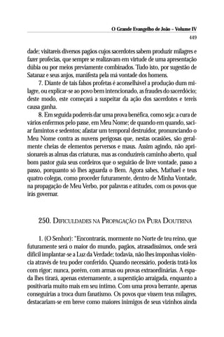O Grande Evangelho de João – Volume IV
                                                                       449

dade; visitareis diversos pagãos cujos sacerdotes sabem produzir milagres e
fazer profecias, que sempre se realizavam em virtude de uma apresentação
dúbia ou por meios previamente combinados. Tudo isto, por sugestão de
Satanaz e seus anjos, manifesta pela má vontade dos homens.
      7. Diante de tais falsos profetas é aconselhável a produção dum mi-
lagre, ou explicar-se ao povo bem intencionado, as fraudes do sacerdócio;
deste modo, este começará a suspeitar da ação dos sacerdotes e tereis
causa ganha.
      8. Em seguida podereis dar uma prova benéfica, como seja: a cura de
vários enfermos pelo passe, em Meu Nome; de quando em quando, saci-
ar famintos e sedentos; afastar um temporal destruidor, pronunciando o
Meu Nome contra as nuvens perigosas que, nestas ocasiões, são geral-
mente cheias de elementos perversos e maus. Assim agindo, não apri-
sionareis as almas das criaturas, mas as conduzireis caminho aberto, qual
bom pastor guia seus cordeiros que o seguirão de livre vontade, passo a
passo, porquanto só lhes aguarda o Bem. Agora sabes, Mathael e teus
quatro colegas, como proceder futuramente, dentro de Minha Vontade,
na propagação de Meu Verbo, por palavras e atitudes, com os povos que
irás governar.



    250. DIFICULDADES NA PROPAGAÇÃO DA PURA DOUTRINA

     1. (O Senhor): “Encontrarás, mormente no Norte de teu reino, que
futuramente será o maior do mundo, pagãos, atrasadíssimos, onde será
difícil implantar-se a Luz da Verdade; todavia, não lhes imponhas violên-
cia através de teu poder conferido. Quando necessário, poderás tratá-los
com rigor; nunca, porém, com armas ou provas extraordinárias. A espa-
da lhes tirará, apenas externamente, a superstição arraigada, enquanto a
positivaria muito mais em seu íntimo. Com uma prova berrante, apenas
conseguirias a troca dum fanatismo. Os povos que vissem teus milagres,
destacariam-se em breve como maiores inimigos de seus vizinhos ainda
 