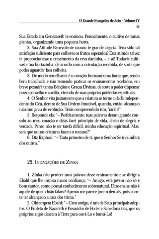 O Grande Evangelho de João – Volume IV
                                                                         45

Sua Estada em Genezareth te ensinou, Pessoalmente, o cultivo de várias
plantas, organizando uma pequena horta.
      2. Sua Atitude Benevolente causou-te grande alegria. Teria sido tal
satisfação suficiente para colheres os frutos esperados? Essa atitude talvez
te proporcionasse o crescimento da erva daninha, – e só! Todavia culti-
vaste tua hortazinha, de acordo com a orientação recebida, de sorte que
podes aguardar boa colheita.
      3. De modo semelhante é o coração humano uma horta que, sendo
bem trabalhada e não temendo praticar os ensinamentos recebidos, em
breve possuirá tantas Bênçãos e Graças Divinas, de sorte a poder dispensar
nosso conselho e auxílio, vivendo de suas próprias potências espirituais.
      4. O Senhor visa justamente que a criatura se torne cidadã indepen-
dente do Céu, dentro de Sua Ordem Imutável, quando, então, alcança o
máximo grau de evolução. Terás compreendido isto, Yarah?”
      5. Responde ela: “– Perfeitamente; tuas palavras deram grande con-
solo ao meu coração e delas farei princípio de vida, cheio de alegria e
verdade. Penso não te ser tarefa difícil, minha educação espiritual. Mas,
será que outras criaturas fazem o mesmo?”
      6. Diz Raphael: “– Trata primeiro de ti, que o Senhor Se incumbirá
dos outros.”



     25. INDAGAÇÕES DE ZINKA

     1. Zinka não perdera uma palavra desse ensinamento e se dirige a
Ebahl que lhe inspira maior confiança: “– Amigo, este jovem não só é
bom cantor, como possui conhecimento sobrenatural. Dize-me se não é
aquele de quem João falava? Apenas me parece jovem demais, pois cons-
ta ter alcançado a casa dos trinta.”
     2. Obtempera Ebahl: “– Caro amigo, é um de Seus principais adep-
tos. O Profeta de Nazareth é Possuidor de Poder e Sabedoria tais, que os
próprios anjos descem à Terra para ouvi-Lo e louvá-Lo!
 