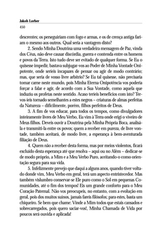 Jakob Lorber
450

descrentes; os perseguiriam com fogo e armas, e os de crença antiga fari-
am o mesmo aos outros. Qual seria a vantagem disto?
      2. Sendo Minha Doutrina uma verdadeira mensagem de Paz, vinda
dos Céus, não deve causar discórdia, guerra e contenda entre os homens
e povos da Terra. Isto tudo deve ser evitado de qualquer forma. Se Eu o
quisesse impedir, bastava subjugar-vos ao Poder de Minha Vontade Oni-
potente, onde seríeis incapazes de pensar ou agir de modo contrário;
mas, que seria de vosso livre arbítrio? Se Eu tal quisesse, não precisaria
tomar carne neste mundo, pois Minha Eterna Onipotência vos poderia
forçar a falar e agir, de acordo com a Sua Vontade, como aquela que
induziu os profetas neste sentido. Acaso teríeis benefícios com isto? Ter-
vos-íeis tornado semelhantes a estes negros – criaturas de almas perfeitas
da Natureza – dificilmente, porém, filhos perfeitos de Deus.
      3. A fim de vos educar, para todos os tempos, como divulgadores
inteiramente livres de Meu Verbo, Eu vim à Terra onde erigi o viveiro de
Meus filhos. Deveis ouvir a Doutrina pela Minha Própria Boca, analisá-
la e transmiti-la entre os povos; quem a receber em pureza, de livre von-
tade, também aceitará, de modo livre, a esperança à bem-aventurada
filiação de Deus.
      4. Quem não a receber desta forma, mas por meios violentos, ficará
excluído desta esperança até que resolva – aqui ou no Além – dedicar-se
de modo próprio, a Mim e a Meu Verbo Puro, aceitando-o como orien-
tação segura para sua vida.
      5. Infelizmente prevejo que daqui a alguns anos, quando tiver volta-
do donde vim, Meu Verbo em geral, terá um aspecto entristecedor. Mas
também vislumbro conservar-se Ele puro como o Sol em pequenas Co-
munidades, até o fim dos tempos! Eis um grande conforto para o Meu
Coração Paternal. Não vos preocupeis, no entanto, com a evolução em
geral, pois dos muitos suínos, jamais fareis filósofos; para estes, basta um
chiqueiro. Se bem que chame: Vinde a Mim todos que estais cansados e
sobrecarregados, pois quero saciar-vos!, Minha Chamada de Vida por
poucos será ouvida e aplicada!
 