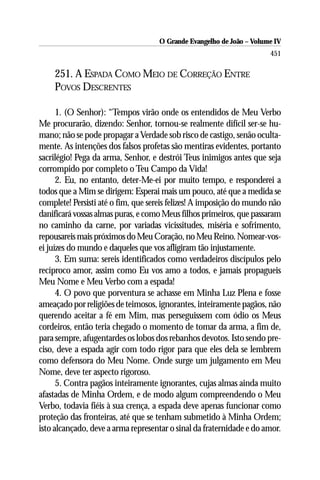 O Grande Evangelho de João – Volume IV
                                                                      451

    251. A ESPADA COMO MEIO DE CORREÇÃO ENTRE
    POVOS DESCRENTES

      1. (O Senhor): “Tempos virão onde os entendidos de Meu Verbo
Me procurarão, dizendo: Senhor, tornou-se realmente difícil ser-se hu-
mano; não se pode propagar a Verdade sob risco de castigo, senão oculta-
mente. As intenções dos falsos profetas são mentiras evidentes, portanto
sacrilégio! Pega da arma, Senhor, e destrói Teus inimigos antes que seja
corrompido por completo o Teu Campo da Vida!
      2. Eu, no entanto, deter-Me-ei por muito tempo, e responderei a
todos que a Mim se dirigem: Esperai mais um pouco, até que a medida se
complete! Persisti até o fim, que sereis felizes! A imposição do mundo não
danificará vossas almas puras, e como Meus filhos primeiros, que passaram
no caminho da carne, por variadas vicissitudes, miséria e sofrimento,
repousareis mais próximos do Meu Coração, no Meu Reino. Nomear-vos-
ei juízes do mundo e daqueles que vos afligiram tão injustamente.
      3. Em suma: sereis identificados como verdadeiros discípulos pelo
recíproco amor, assim como Eu vos amo a todos, e jamais propagueis
Meu Nome e Meu Verbo com a espada!
      4. O povo que porventura se achasse em Minha Luz Plena e fosse
ameaçado por religiões de teimosos, ignorantes, inteiramente pagãos, não
querendo aceitar a fé em Mim, mas perseguissem com ódio os Meus
cordeiros, então teria chegado o momento de tomar da arma, a fim de,
para sempre, afugentardes os lobos dos rebanhos devotos. Isto sendo pre-
ciso, deve a espada agir com todo rigor para que eles dela se lembrem
como defensora do Meu Nome. Onde surge um julgamento em Meu
Nome, deve ter aspecto rigoroso.
      5. Contra pagãos inteiramente ignorantes, cujas almas ainda muito
afastadas de Minha Ordem, e de modo algum compreendendo o Meu
Verbo, todavia fiéis à sua crença, a espada deve apenas funcionar como
proteção das fronteiras, até que se tenham submetido à Minha Ordem;
isto alcançado, deve a arma representar o sinal da fraternidade e do amor.
 