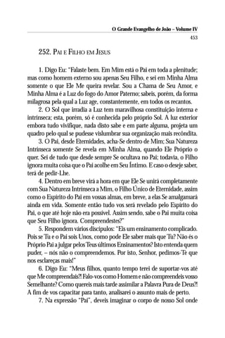 O Grande Evangelho de João – Volume IV
                                                                      453

    252. PAI E FILHO EM JESUS

     1. Digo Eu: “Falaste bem. Em Mim está o Pai em toda a plenitude;
mas como homem externo sou apenas Seu Filho, e sei em Minha Alma
somente o que Ele Me queira revelar. Sou a Chama de Seu Amor, e
Minha Alma é a Luz do fogo do Amor Paterno; sabeis, porém, da forma
milagrosa pela qual a Luz age, constantemente, em todos os recantos.
     2. O Sol que irradia a Luz tem maravilhosa constituição interna e
intrínseca; esta, porém, só é conhecida pelo próprio Sol. A luz exterior
embora tudo vivifique, nada disto sabe e em parte alguma, projeta um
quadro pelo qual se pudesse vislumbrar sua organização mais recôndita.
     3. O Pai, desde Eternidades, acha-Se dentro de Mim; Sua Natureza
Intrínseca somente Se revela em Minha Alma, quando Ele Próprio o
quer. Sei de tudo que desde sempre Se ocultava no Pai; todavia, o Filho
ignora muita coisa que o Pai acolhe em Seu Íntimo. E caso o deseje saber,
terá de pedir-Lhe.
     4. Dentro em breve virá a hora em que Ele Se unirá completamente
com Sua Natureza Intrínseca a Mim, o Filho Único de Eternidade, assim
como o Espírito do Pai em vossas almas, em breve, a elas Se amalgamará
ainda em vida. Somente então tudo vos será revelado pelo Espírito do
Pai, o que até hoje não era possível. Assim sendo, sabe o Pai muita coisa
que Seu Filho ignora. Compreendestes?”
     5. Respondem vários discípulos: “Eis um ensinamento complicado.
Pois se Tu e o Pai sois Unos, como pode Ele saber mais que Tu? Não és o
Próprio Pai a julgar pelos Teus últimos Ensinamentos? Isto entenda quem
puder, – nós não o compreendemos. Por isto, Senhor, pedimos-Te que
nos esclareças mais!”
     6. Digo Eu: “Meus filhos, quanto tempo terei de suportar-vos até
que Me compreendais?! Falo-vos como Homem e não compreendeis vosso
Semelhante? Como quereis mais tarde assimilar a Palavra Pura de Deus?!
A fim de vos capacitar para tanto, analisarei o assunto mais de perto.
     7. Na expressão “Pai”, deveis imaginar o corpo de nosso Sol onde
 
