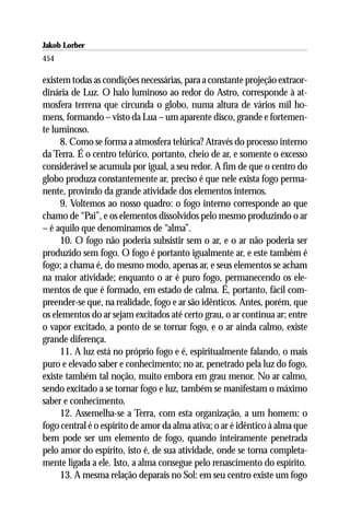 Jakob Lorber
454

existem todas as condições necessárias, para a constante projeção extraor-
dinária de Luz. O halo luminoso ao redor do Astro, corresponde à at-
mosfera terrena que circunda o globo, numa altura de vários mil ho-
mens, formando – visto da Lua – um aparente disco, grande e fortemen-
te luminoso.
     8. Como se forma a atmosfera telúrica? Através do processo interno
da Terra. É o centro telúrico, portanto, cheio de ar, e somente o excesso
considerável se acumula por igual, a seu redor. A fim de que o centro do
globo produza constantemente ar, preciso é que nele exista fogo perma-
nente, provindo da grande atividade dos elementos internos.
     9. Voltemos ao nosso quadro: o fogo interno corresponde ao que
chamo de “Pai”, e os elementos dissolvidos pelo mesmo produzindo o ar
– é aquilo que denominamos de “alma”.
     10. O fogo não poderia subsistir sem o ar, e o ar não poderia ser
produzido sem fogo. O fogo é portanto igualmente ar, e este também é
fogo; a chama é, do mesmo modo, apenas ar, e seus elementos se acham
na maior atividade; enquanto o ar é puro fogo, permanecendo os ele-
mentos de que é formado, em estado de calma. É, portanto, fácil com-
preender-se que, na realidade, fogo e ar são idênticos. Antes, porém, que
os elementos do ar sejam excitados até certo grau, o ar continua ar; entre
o vapor excitado, a ponto de se tornar fogo, e o ar ainda calmo, existe
grande diferença.
     11. A luz está no próprio fogo e é, espiritualmente falando, o mais
puro e elevado saber e conhecimento; no ar, penetrado pela luz do fogo,
existe também tal noção, muito embora em grau menor. No ar calmo,
sendo excitado a se tornar fogo e luz, também se manifestam o máximo
saber e conhecimento.
     12. Assemelha-se a Terra, com esta organização, a um homem: o
fogo central é o espírito de amor da alma ativa; o ar é idêntico à alma que
bem pode ser um elemento de fogo, quando inteiramente penetrada
pelo amor do espírito, isto é, de sua atividade, onde se torna completa-
mente ligada a ele. Isto, a alma consegue pelo renascimento do espírito.
     13. A mesma relação deparais no Sol: em seu centro existe um fogo
 