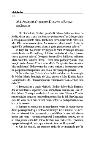 Jakob Lorber
456

      253. APARIÇÕES OCORRIDAS DURANTE O BATISMO
      DO SENHOR


      1. Diz Simon Juda: “Senhor, quando Te deixaste batizar nas águas do
Jordão, vimos uma chama em forma de pomba sobre Tua Cabeça e dizia-
se ser aquilo o Espírito Santo. Também se ouviu uma voz do Alto: Eis o
Meu Filho Amado com Quem Me comprazo; deveis ouvi-Lo! Que foi
aquilo? De onde surgiu aquela chama e quem pronunciou as palavras?”
      2. Digo Eu: “Só podiam ter surgido de Mim. Pensas que atrás das
estrelas habita um Pai no Espaço Infinito, que tenha feito descer tanto a
chama quanto as palavras? Ó cegueira humana! Se o Pai Eterno habita em
Mim, Seu Filho, também Eterno, – como ainda podes perguntar? Presta
atenção: verás a Mesma Chama sobre Minha Cabeça e também ouvirás as
Mesmas Palavras!” Todos vêem a dita chama em forma de cruz ou de pom-
ba, porquanto esta representa uma cruz, e ouvem aquelas palavras.
      3. Eu, então digo: “Foi esta a Voz do Pai em Mim, e a chama surgiu
de Minha Infinita Irradiação de Vida, ou seja o Meu Espírito Santo.
Compreendeis isto?” Todos respondem em uníssono: “Sim, Senhor, tudo
é claro!”
      4. Pronuncia-se a seguir Mathael: “Senhor, Sábio desde Eternida-
des, demonstraste e explicaste coisas insondáveis, contidas em Tua Or-
dem Infinita. Tudo que se relaciona à permuta entre Criador e Criação,
suas condições imutáveis me são claras como a luz do Sol. Tua Organiza-
ção é tão sábia, que a mais elevada razão e intelecto, nada poderão desco-
brir de incoerente.
      5. Somente ao reportar-me ao mais distante recesso de épocas e eterni-
dades, penso que tudo que existe como: arcanjos, Céus, mundos etc., deve-
riam ter tido um início, do contrário, a possibilidade de sua existência – ao
menos para mim, – não seria imaginável. Numa relação positiva, um ser
ou coisa jamais tendo tido início, também não pode existir. Porventura
algo poderia surgir do nada, que antes não fosse por Ti pensado?!
      6. Um Sol central, por exemplo, tinha de ser imaginado por Ti,
 