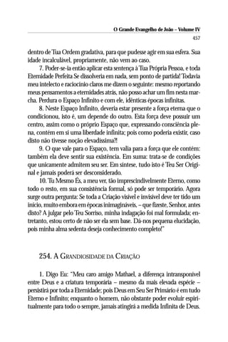 O Grande Evangelho de João – Volume IV
                                                                        457

dentro de Tua Ordem gradativa, para que pudesse agir em sua esfera. Sua
idade incalculável, propriamente, não vem ao caso.
     7. Poder-se-ia então aplicar esta sentença à Tua Própria Pessoa, e toda
Eternidade Perfeita Se dissolveria em nada, sem ponto de partida! Todavia
meu intelecto e raciocínio claros me dizem o seguinte: mesmo reportando
meus pensamentos a eternidades atrás, não posso achar um fim nesta mar-
cha. Perdura o Espaço Infinito e com ele, idênticas épocas infinitas.
     8. Neste Espaço Infinito, deveria estar presente a força eterna que o
condicionou, isto é, um depende do outro. Esta força deve possuir um
centro, assim como o próprio Espaço que, expressando consciência ple-
na, contém em si uma liberdade infinita; pois como poderia existir, caso
disto não tivesse noção elevadíssima?!
     9. O que vale para o Espaço, tem valia para a força que ele contém:
também ela deve sentir sua existência. Em suma: trata-se de condições
que unicamente admitem seu ser. Em síntese, tudo isto é Teu Ser Origi-
nal e jamais poderá ser desconsiderado.
     10. Tu Mesmo És, a meu ver, tão imprescindivelmente Eterno, como
todo o resto, em sua consistência formal, só pode ser temporário. Agora
surge outra pergunta: Se toda a Criação visível e invisível deve ter tido um
início, muito embora em épocas inimagináveis, – que fizeste, Senhor, antes
disto? A julgar pelo Teu Sorriso, minha indagação foi mal formulada; en-
tretanto, estou certo de não ser ela sem base. Dá-nos pequena elucidação,
pois minha alma sedenta deseja conhecimento completo!”



     254. A GRANDIOSIDADE DA CRIAÇÃO

     1. Digo Eu: “Meu caro amigo Mathael, a diferença intransponível
entre Deus e a criatura temporária – mesmo da mais elevada espécie –
persistirá por toda a Eternidade; pois Deus em Seu Ser Primário é em tudo
Eterno e Infinito; enquanto o homem, não obstante poder evoluir espiri-
tualmente para todo o sempre, jamais atingirá a medida Infinita de Deus.
 