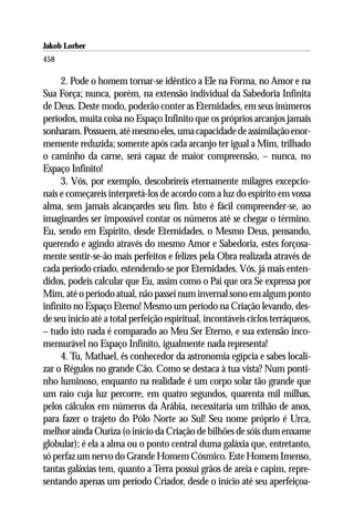 Jakob Lorber
458

     2. Pode o homem tornar-se idêntico a Ele na Forma, no Amor e na
Sua Força; nunca, porém, na extensão individual da Sabedoria Infinita
de Deus. Deste modo, poderão conter as Eternidades, em seus inúmeros
períodos, muita coisa no Espaço Infinito que os próprios arcanjos jamais
sonharam. Possuem, até mesmo eles, uma capacidade de assimilação enor-
memente reduzida; somente após cada arcanjo ter igual a Mim, trilhado
o caminho da carne, será capaz de maior compreensão, – nunca, no
Espaço Infinito!
     3. Vós, por exemplo, descobrireis eternamente milagres excepcio-
nais e começareis interpretá-los de acordo com a luz do espírito em vossa
alma, sem jamais alcançardes seu fim. Isto é fácil compreender-se, ao
imaginardes ser impossível contar os números até se chegar o término.
Eu, sendo em Espírito, desde Eternidades, o Mesmo Deus, pensando,
querendo e agindo através do mesmo Amor e Sabedoria, estes forçosa-
mente sentir-se-ão mais perfeitos e felizes pela Obra realizada através de
cada período criado, estendendo-se por Eternidades. Vós, já mais enten-
didos, podeis calcular que Eu, assim como o Pai que ora Se expressa por
Mim, até o período atual, não passei num invernal sono em algum ponto
infinito no Espaço Eterno! Mesmo um período na Criação levando, des-
de seu início até a total perfeição espiritual, incontáveis ciclos terráqueos,
– tudo isto nada é comparado ao Meu Ser Eterno, e sua extensão inco-
mensurável no Espaço Infinito, igualmente nada representa!
     4. Tu, Mathael, és conhecedor da astronomia egípcia e sabes locali-
zar o Régulos no grande Cão. Como se destaca à tua vista? Num ponti-
nho luminoso, enquanto na realidade é um corpo solar tão grande que
um raio cuja luz percorre, em quatro segundos, quarenta mil milhas,
pelos cálculos em números da Arábia, necessitaria um trilhão de anos,
para fazer o trajeto do Pólo Norte ao Sul! Seu nome próprio é Urca,
melhor ainda Ouriza (o início da Criação de bilhões de sóis dum enxame
globular); é ela a alma ou o ponto central duma galáxia que, entretanto,
só perfaz um nervo do Grande Homem Cósmico. Este Homem Imenso,
tantas galáxias tem, quanto a Terra possui grãos de areia e capim, repre-
sentando apenas um período Criador, desde o início até seu aperfeiçoa-
 