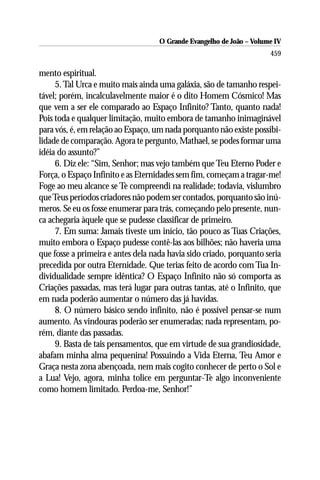 O Grande Evangelho de João – Volume IV
                                                                      459

mento espiritual.
     5. Tal Urca e muito mais ainda uma galáxia, são de tamanho respei-
tável; porém, incalculavelmente maior é o dito Homem Cósmico! Mas
que vem a ser ele comparado ao Espaço Infinito? Tanto, quanto nada!
Pois toda e qualquer limitação, muito embora de tamanho inimaginável
para vós, é, em relação ao Espaço, um nada porquanto não existe possibi-
lidade de comparação. Agora te pergunto, Mathael, se podes formar uma
idéia do assunto?”
     6. Diz ele: “Sim, Senhor; mas vejo também que Teu Eterno Poder e
Força, o Espaço Infinito e as Eternidades sem fim, começam a tragar-me!
Foge ao meu alcance se Te compreendi na realidade; todavia, vislumbro
que Teus períodos criadores não podem ser contados, porquanto são inú-
meros. Se eu os fosse enumerar para trás, começando pelo presente, nun-
ca achegaria àquele que se pudesse classificar de primeiro.
     7. Em suma: Jamais tiveste um início, tão pouco as Tuas Criações,
muito embora o Espaço pudesse contê-las aos bilhões; não haveria uma
que fosse a primeira e antes dela nada havia sido criado, porquanto seria
precedida por outra Eternidade. Que terias feito de acordo com Tua In-
dividualidade sempre idêntica? O Espaço Infinito não só comporta as
Criações passadas, mas terá lugar para outras tantas, até o Infinito, que
em nada poderão aumentar o número das já havidas.
     8. O número básico sendo infinito, não é possível pensar-se num
aumento. As vindouras poderão ser enumeradas; nada representam, po-
rém, diante das passadas.
     9. Basta de tais pensamentos, que em virtude de sua grandiosidade,
abafam minha alma pequenina! Possuindo a Vida Eterna, Teu Amor e
Graça nesta zona abençoada, nem mais cogito conhecer de perto o Sol e
a Lua! Vejo, agora, minha tolice em perguntar-Te algo inconveniente
como homem limitado. Perdoa-me, Senhor!”
 