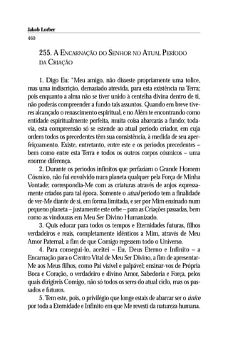 Jakob Lorber
460

      255. A ENCARNAÇÃO DO SENHOR NO ATUAL PERÍODO
      DA CRIAÇÃO


      1. Digo Eu: “Meu amigo, não disseste propriamente uma tolice,
mas uma indiscrição, demasiado atrevida, para esta existência na Terra;
pois enquanto a alma não se tiver unido à centelha divina dentro de ti,
não poderás compreender a fundo tais assuntos. Quando em breve tive-
res alcançado o renascimento espiritual, e no Além te encontrando como
entidade espiritualmente perfeita, muita coisa abarcarás a fundo; toda-
via, esta compreensão só se estende ao atual período criador, em cuja
ordem todos os precedentes têm sua consistência, à medida de seu aper-
feiçoamento. Existe, entretanto, entre este e os períodos precedentes –
bem como entre esta Terra e todos os outros corpos cósmicos – uma
enorme diferença.
      2. Durante os períodos infinitos que perfaziam o Grande Homem
Cósmico, não fui envolvido num planeta qualquer pela Força de Minha
Vontade; correspondia-Me com as criaturas através de anjos expressa-
mente criados para tal época. Somente o atual período tem a finalidade
de ver-Me diante de si, em forma limitada, e ser por Mim ensinado num
pequeno planeta – justamente este orbe – para as Criações passadas, bem
como as vindouras em Meu Ser Divino Humanizado.
      3. Quis educar para todos os tempos e Eternidades futuras, filhos
verdadeiros e reais, completamente idênticos a Mim, através de Meu
Amor Paternal, a fim de que Comigo regessem todo o Universo.
      4. Para consegui-lo, aceitei – Eu, Deus Eterno e Infinito – a
Encarnação para o Centro Vital de Meu Ser Divino, a fim de apresentar-
Me aos Meus filhos, como Pai visível e palpável; ensinar-vos de Própria
Boca e Coração, o verdadeiro e divino Amor, Sabedoria e Força, pelos
quais dirigireis Comigo, não só todos os seres do atual ciclo, mas os pas-
sados e futuros.
      5. Tem este, pois, o privilégio que longe estais de abarcar ser o único
por toda a Eternidade e Infinito em que Me revesti da natureza humana.
 
