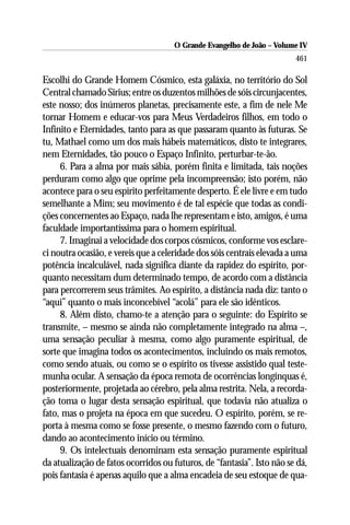 O Grande Evangelho de João – Volume IV
                                                                        461

Escolhi do Grande Homem Cósmico, esta galáxia, no território do Sol
Central chamado Sirius; entre os duzentos milhões de sóis circunjacentes,
este nosso; dos inúmeros planetas, precisamente este, a fim de nele Me
tornar Homem e educar-vos para Meus Verdadeiros filhos, em todo o
Infinito e Eternidades, tanto para as que passaram quanto às futuras. Se
tu, Mathael como um dos mais hábeis matemáticos, disto te integrares,
nem Eternidades, tão pouco o Espaço Infinito, perturbar-te-ão.
     6. Para a alma por mais sábia, porém finita e limitada, tais noções
perduram como algo que oprime pela incompreensão; isto porém, não
acontece para o seu espírito perfeitamente desperto. É ele livre e em tudo
semelhante a Mim; seu movimento é de tal espécie que todas as condi-
ções concernentes ao Espaço, nada lhe representam e isto, amigos, é uma
faculdade importantíssima para o homem espiritual.
     7. Imaginai a velocidade dos corpos cósmicos, conforme vos esclare-
ci noutra ocasião, e vereis que a celeridade dos sóis centrais elevada a uma
potência incalculável, nada significa diante da rapidez do espírito, por-
quanto necessitam dum determinado tempo, de acordo com a distância
para percorrerem seus trâmites. Ao espírito, a distância nada diz: tanto o
“aqui” quanto o mais inconcebível “acolá” para ele são idênticos.
     8. Além disto, chamo-te a atenção para o seguinte: do Espírito se
transmite, – mesmo se ainda não completamente integrado na alma –,
uma sensação peculiar à mesma, como algo puramente espiritual, de
sorte que imagina todos os acontecimentos, incluindo os mais remotos,
como sendo atuais, ou como se o espírito os tivesse assistido qual teste-
munha ocular. A sensação da época remota de ocorrências longínquas é,
posteriormente, projetada ao cérebro, pela alma restrita. Nela, a recorda-
ção toma o lugar desta sensação espiritual, que todavia não atualiza o
fato, mas o projeta na época em que sucedeu. O espírito, porém, se re-
porta à mesma como se fosse presente, o mesmo fazendo com o futuro,
dando ao acontecimento início ou término.
     9. Os intelectuais denominam esta sensação puramente espiritual
da atualização de fatos ocorridos ou futuros, de “fantasia”. Isto não se dá,
pois fantasia é apenas aquilo que a alma encadeia de seu estoque de qua-
 