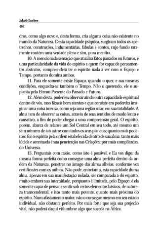 Jakob Lorber
462

dros, como algo novo e, desta forma, cria alguma coisa não existente no
mundo da Natureza. Desta capacidade psíquica, surgiram todos os ape-
trechos, construções, indumentárias, fábulas e contos, cujo fundo rara-
mente contém uma verdade plena e sim, pura mentira.
      10. A mencionada sensação que atualiza fatos passados ou futuros, é
uma particularidade da vida do espírito e quem for capaz de pensamen-
tos abstratos, compreenderá ter o espírito nada a ver com o Espaço e
Tempo, portanto domina ambos.
      11. Para ele somente existe Espaço, quando o quer, e nas mesmas
condições, enquadra-se também o Tempo. Não o querendo, ele o su-
planta pelo Eterno Presente do Passado e Futuro.
      12. Além desta, poderíeis observar ainda outra capacidade espiritual
dentro de vós, caso fôsseis bem atentos e que consiste em poderdes ima-
ginar uma coisa imensa, como seja uma região solar, em sua totalidade. A
alma tem de observar as coisas, através de seus sentidos de modo lento e
cansativo, a fim de poder chegar a uma compreensão geral. O espírito,
porém, abarca de relance um Sol Central em seu todo, até mesmo um
sem número de tais astros com todos os seus planetas; quanto mais pode-
roso for o espírito pela ordem estabelecida dentro de sua alma, tanto mais
lúcida e acentuada é sua penetração nas Criações, por mais complicadas,
do Universo.
      13. Perguntais com razão, como isto é possível, e Eu vos digo: da
mesma forma perfeita como consegue uma alma perfeita dentro da or-
dem da Natureza, penetrar no âmago das almas alheias, conforme vos
certificastes com os núbios. Não pode, entretanto, esta capacidade duma
alma, apenas em sua manifestação isolada, ser comparada à do espírito,
muito embora sua intensidade, porquanto é limitada, pelo Espaço; é ela
somente capaz de pensar e sentir sob certos elementos básicos, de nature-
za transcendental, e isto tanto mais potente, quanto mais próxima do
espírito. Num afastamento maior, não o consegue mesmo em seu estado
individual, não obstante perfeito. Por mais forte que seja sua projeção
vital, não poderá daqui vislumbrar algo que suceda na África.
 