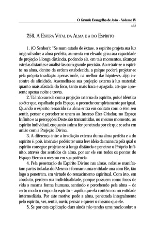 O Grande Evangelho de João – Volume IV
                                                                         463

     256. A ESFERA VITAL DA ALMA E A DO ESPÍRITO

     1. (O Senhor): “Se num estado de êxtase, o espírito projeta sua luz
original sobre a alma perfeita, aumenta em elevado grau sua capacidade
de projeção à longa distância, podendo ela, em tais momentos, alcançar
estrelas distantes e analisá-las com grande precisão. Ao retrair-se o espíri-
to na alma, dentro da ordem estabelecida, a psique poderá projetar-se
pela própria irradiação apenas onde, na melhor das hipóteses, algo en-
contre de afinidade. Assemelha-se sua projeção externa à luz material:
quanto mais afastada do foco, tanto mais fraca e apagada, até que apre-
sente apenas noite e trevas.
     2. Tal não sucede com a projeção externa do espírito, pois é idêntica
ao éter que, espalhado pelo Espaço, o preenche completamente por igual.
Quando o espírito renascido na alma entra em contato com o éter, seu
sentir, pensar e perceber se unem ao Imenso Éter Criador, no Espaço
Infinito e as percepções Deste são transmitidas, no mesmo momento, ao
espírito individual, enquanto a alma for penetrada por ele que se acha em
união com a Projeção Divina.
     3. A diferença entre a irradiação externa duma alma perfeita e a do
espírito é, pois, imensa e podeis ter uma leve idéia da maneira pela qual o
espírito consegue projetar-se à longa distância e penetrar o Próprio Infi-
nito, através dos sentidos da alma, por ser ele em todos os pontos do
Espaço Eterno o mesmo em sua potência.
     4. Pela penetração do Espírito Divino nas almas, nelas se manifes-
tam partes isoladas do Mesmo e formam uma entidade una com Ele, tão
logo a penetrem, em virtude do renascimento espiritual. Com isto, em
absoluto, perdem sua individualidade, porque possuem como focos de
vida a mesma forma humana, sentindo e percebendo pela alma – de
certo modo o corpo do espírito – aquilo que ela contém como entidade
intermediária. Por este motivo pode a alma, penetrada integralmente
pelo espírito, ver, sentir, ouvir, pensar e querer o mesmo que ele.
     5. Se por esta explicação clara ainda não tendes uma noção sobre a
 