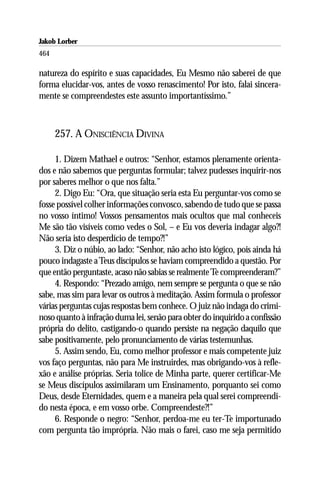 Jakob Lorber
464

natureza do espírito e suas capacidades, Eu Mesmo não saberei de que
forma elucidar-vos, antes de vosso renascimento! Por isto, falai sincera-
mente se compreendestes este assunto importantíssimo.”



      257. A ONISCIÊNCIA DIVINA

     1. Dizem Mathael e outros: “Senhor, estamos plenamente orienta-
dos e não sabemos que perguntas formular; talvez pudesses inquirir-nos
por saberes melhor o que nos falta.”
     2. Digo Eu: “Ora, que situação seria esta Eu perguntar-vos como se
fosse possível colher informações convosco, sabendo de tudo que se passa
no vosso íntimo! Vossos pensamentos mais ocultos que mal conheceis
Me são tão visíveis como vedes o Sol, – e Eu vos deveria indagar algo?!
Não seria isto desperdício de tempo?!”
     3. Diz o núbio, ao lado: “Senhor, não acho isto lógico, pois ainda há
pouco indagaste a Teus discípulos se haviam compreendido a questão. Por
que então perguntaste, acaso não sabias se realmente Te compreenderam?”
     4. Respondo: “Prezado amigo, nem sempre se pergunta o que se não
sabe, mas sim para levar os outros à meditação. Assim formula o professor
várias perguntas cujas respostas bem conhece. O juiz não indaga do crimi-
noso quanto à infração duma lei, senão para obter do inquirido a confissão
própria do delito, castigando-o quando persiste na negação daquilo que
sabe positivamente, pelo pronunciamento de várias testemunhas.
     5. Assim sendo, Eu, como melhor professor e mais competente juiz
vos faço perguntas, não para Me instruirdes, mas obrigando-vos à refle-
xão e análise próprias. Seria tolice de Minha parte, querer certificar-Me
se Meus discípulos assimilaram um Ensinamento, porquanto sei como
Deus, desde Eternidades, quem e a maneira pela qual serei compreendi-
do nesta época, e em vosso orbe. Compreendeste?!”
     6. Responde o negro: “Senhor, perdoa-me eu ter-Te importunado
com pergunta tão imprópria. Não mais o farei, caso me seja permitido
 