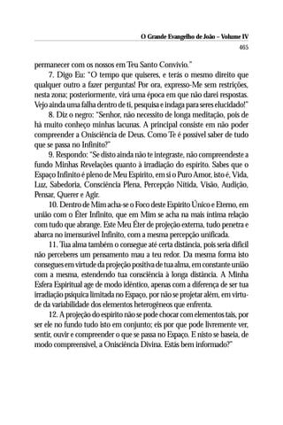 O Grande Evangelho de João – Volume IV
                                                                        465

permanecer com os nossos em Teu Santo Convívio.”
      7. Digo Eu: “O tempo que quiseres, e terás o mesmo direito que
qualquer outro a fazer perguntas! Por ora, expresso-Me sem restrições,
nesta zona; posteriormente, virá uma época em que não darei respostas.
Vejo ainda uma falha dentro de ti, pesquisa e indaga para seres elucidado!”
      8. Diz o negro: “Senhor, não necessito de longa meditação, pois de
há muito conheço minhas lacunas. A principal consiste em não poder
compreender a Onisciência de Deus. Como Te é possível saber de tudo
que se passa no Infinito?”
      9. Respondo: “Se disto ainda não te integraste, não compreendeste a
fundo Minhas Revelações quanto à irradiação do espírito. Sabes que o
Espaço Infinito é pleno de Meu Espírito, em si o Puro Amor, isto é, Vida,
Luz, Sabedoria, Consciência Plena, Percepção Nítida, Visão, Audição,
Pensar, Querer e Agir.
      10. Dentro de Mim acha-se o Foco deste Espírito Único e Eterno, em
união com o Éter Infinito, que em Mim se acha na mais íntima relação
com tudo que abrange. Este Meu Éter de projeção externa, tudo penetra e
abarca no imensurável Infinito, com a mesma percepção unificada.
      11. Tua alma também o consegue até certa distância, pois seria difícil
não perceberes um pensamento mau a teu redor. Da mesma forma isto
consegues em virtude da projeção positiva de tua alma, em constante união
com a mesma, estendendo tua consciência à longa distância. A Minha
Esfera Espiritual age de modo idêntico, apenas com a diferença de ser tua
irradiação psíquica limitada no Espaço, por não se projetar além, em virtu-
de da variabilidade dos elementos heterogêneos que enfrenta.
      12. A projeção do espírito não se pode chocar com elementos tais, por
ser ele no fundo tudo isto em conjunto; eis por que pode livremente ver,
sentir, ouvir e compreender o que se passa no Espaço. E nisto se baseia, de
modo compreensível, a Onisciência Divina. Estás bem informado?”
 