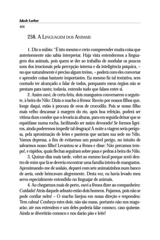 Jakob Lorber
466

      258. A LINGUAGEM DOS ANIMAIS

      1. Diz o núbio: “É isto mesmo e creio compreender muita coisa que
anteriormente não sabia interpretar. Haja vista entendermos a lingua-
gem dos animais, pois quem se der ao trabalho de modular os poucos
sons dos irracionais pela percepção interna e da inteligência psíquica, –
no que naturalmente é preciso algum treino, – poderá com eles conversar
e aprender coisas bastante importantes. Eu mesmo fiz tal tentativa, sem
contudo ter alcançado o falar de todos, porquanto meus órgãos não se
prestam para tanto; todavia, entendo tudo que falam entre si.
      2. Assim ouvi, de certa feita, dois mangustos conversarem o seguin-
te, à beira do Nilo: Dizia o macho à fêmea: Receio por nossos filhos que,
longe daqui, estão à procura de ovos de crocodilo. Pois se nosso filho
mais velho descansar à margem do rio, após boa refeição, poderá ser
vítima dum condor que o levaria às alturas, para em seguida deixar que se
espatifasse numa rocha, facilitando ser assim devorado! Se formos ligei-
ros, ainda poderemos impedir tal desgraça! À noite a viagem seria perigo-
sa, pela aproximação de leões e panteras que saciam sua sede no Nilo.
Vamos depressa, a fim de evitarmos um possível perigo, no intuito de
salvarmos nosso filho! Levantou-se a fêmea e disse: Não percamos tem-
po!, e rápidos, quais flechas seguiram sobre paus e pedras à beira do Nilo.
      3. Quinze dias mais tarde, voltei ao mesmo local porque senti den-
tro de mim que lá se deveria encontrar uma família inteira de mangustos.
Aproximando-me de soslaio, deparei com sete animaizinhos num banco
de areia, onde brincavam alegremente. Desta vez, eu havia levado meu
servo especialmente entendido no linguajar de animais.
      4. Ao chegarmos mais de perto, ouvi a fêmea dizer ao companheiro:
Cuidado! Atrás daquele arbusto estão dois homens. Fujamos, pois não se
pode confiar neles! – O macho farejou em nossa direção e respondeu:
Tem calma! Conheço estes dois; não são maus, portanto não nos mago-
arão; até nos entendem e um deles poderia falar conosco, caso quisesse.
Ainda se divertirão conosco e nos darão pão e leite!
 