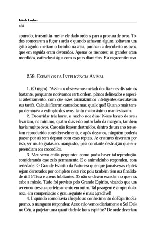 Jakob Lorber
468

apurado, transmitiu-me ter ele dado ordens para a procura de ovos. To-
dos começaram a fuçar a areia e quando achavam alguns, soltavam um
grito agudo, metiam o focinho na areia, punham a descoberto os ovos,
que em seguida eram devorados. Apenas os menores; os grandes eram
mordidos, e atirados à água com as patas dianteiras. E a caça continuava.



      259. EXEMPLOS DA INTELIGÊNCIA ANIMAL

      1. (O negro): “Assim os observamos metade do dia e nos distraímos
bastante, porquanto notávamos certa ordem, planos delineados e especi-
al adestramento, com que esses animaizinhos inteligentes executavam
sua tarefa. Calculei ficarem cansados; mas, qual o quê! Quanto mais tem-
po demorava a extinção dos ovos, tanto maior ânimo manifestavam.
      2. Decorridas três horas, o macho nos disse: Nesse banco de areia
levariam, no mínimo, quatro dias e do outro lado da margem, também
havia muitos ovos. Caso não fossem destruídos, dentro de um ano ter-se-
iam reproduzido consideravelmente, e após dez anos, ninguém poderia
passar por ali sem deparar com esses répteis. As criaturas deveriam por
isso, ser muito gratas aos mangustos, pela constante destruição que em-
preendiam aos crocodilos.
      3. Meu servo então perguntou como podia haver tal reprodução,
considerando esse zelo permanente. E o animalzinho respondeu, com
seriedade: O Grande Espírito da Natureza quer que jamais esses répteis
sejam derrotados por completo neste rio; pois também têm sua finalida-
de útil à Terra e a seus habitantes. Só não se devem exceder, no que nos
cabe a missão. Tudo foi previsto pelo Grande Espírito, visando que um
ser encontre seu aperfeiçoamento em outro. Tal passagem é sempre dolo-
rosa, em compensação o grau seguinte é mais agradável!
      4. Inquirido como havia chegado ao conhecimento do Espírito Su-
premo, o mangusto respondeu: Acaso não vemos diariamente o Sol Dele
no Céu, a projetar uma quantidade de bons espíritos? De onde deveriam
 