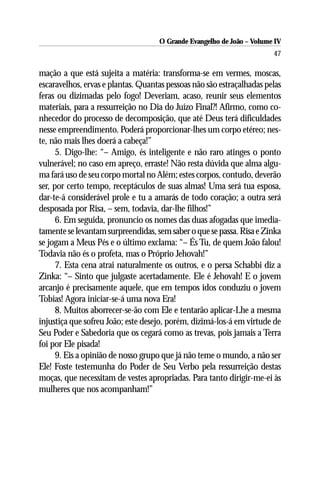 O Grande Evangelho de João – Volume IV
                                                                       47

mação a que está sujeita a matéria: transforma-se em vermes, moscas,
escaravelhos, ervas e plantas. Quantas pessoas não são estraçalhadas pelas
feras ou dizimadas pelo fogo! Deveriam, acaso, reunir seus elementos
materiais, para a ressurreição no Dia do Juízo Final?! Afirmo, como co-
nhecedor do processo de decomposição, que até Deus terá dificuldades
nesse empreendimento. Poderá proporcionar-lhes um corpo etéreo; nes-
te, não mais lhes doerá a cabeça!”
      5. Digo-lhe: “– Amigo, és inteligente e não raro atinges o ponto
vulnerável; no caso em apreço, erraste! Não resta dúvida que alma algu-
ma fará uso de seu corpo mortal no Além; estes corpos, contudo, deverão
ser, por certo tempo, receptáculos de suas almas! Uma será tua esposa,
dar-te-á considerável prole e tu a amarás de todo coração; a outra será
desposada por Risa, – sem, todavia, dar-lhe filhos!”
      6. Em seguida, pronuncio os nomes das duas afogadas que imedia-
tamente se levantam surpreendidas, sem saber o que se passa. Risa e Zinka
se jogam a Meus Pés e o último exclama: “– És Tu, de quem João falou!
Todavia não és o profeta, mas o Próprio Jehovah!”
      7. Esta cena atrai naturalmente os outros, e o persa Schabbi diz a
Zinka: “– Sinto que julgaste acertadamente. Ele é Jehovah! E o jovem
arcanjo é precisamente aquele, que em tempos idos conduziu o jovem
Tobias! Agora iniciar-se-á uma nova Era!
      8. Muitos aborrecer-se-ão com Ele e tentarão aplicar-Lhe a mesma
injustiça que sofreu João; este desejo, porém, dizimá-los-á em virtude de
Seu Poder e Sabedoria que os cegará como as trevas, pois jamais a Terra
foi por Ele pisada!
      9. Eis a opinião de nosso grupo que já não teme o mundo, a não ser
Ele! Foste testemunha do Poder de Seu Verbo pela ressurreição destas
moças, que necessitam de vestes apropriadas. Para tanto dirigir-me-ei às
mulheres que nos acompanham!”
 