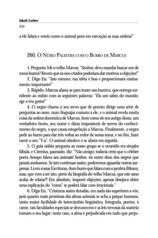Jakob Lorber
470

a ele falará e vereis como o animal porá em execução as suas ordens!”



      260. O NÚBIO PALESTRA COM O BURRO DE MARCUS

     1. Pergunta-Me o velho Marcus: “Senhor, devo mandar buscar um de
meus burros? Receio que os neo criados poderiam dar motivos a objeções!”
     2. Digo Eu: “Isso mesmo; tua idéia é boa e proporcionará ensina-
mento importante!”
     3. Rápido, Marcus afasta-se para trazer um burrico, que entrega sor-
ridente ao núbio com as seguintes palavras: “Eis um sábio do mundo;
age a teu gosto!”
     4. O negro chama o seu servo que de pronto dirige uma série de
perguntas ao asno, num linguajar comum a ele, e o animal revela muita
coisa da ordem doméstica de Marcus, bem como de seu antigo dono, um
verdadeiro bruto, seu nome e datas impossíveis de serem do conheci-
mento do negro, o que causa estupefação a Marcus. Finalmente, o negro
pede ao burro para dar três voltas ao redor de nossa mesa, e no fim, fazer
ouvir o seu “Y-a”. O animal obedece e se afasta em seguida.
     5. O guia núbio pergunta ao nosso grupo se o ocorrido era simples
fábula, e Cirenius, pasmado, diz: “Não amigo; todavia creio que o célebre
poeta Aesopo falava aos animais! Senhor, eis outro dom dos negros que
jamais sonhamos. Se isto continuar assim, poderemos aguardar outras sur-
presas. Li em vossas Escrituras, dum burro que falara com o profeta Bileam;
mas, que vem a ser isto, perto da biografia do velho Marcus, que este asno
acaba de relatar?! Em absoluto, imporei objeções; apenas desejava obter
uma explicação do “como” se poderá falar com irracionais.”
     6. Digo Eu: “Criaturas assim dotadas, em nada são superiores a vós;
pois quanto mais próximas das almas animais se acha a psique humana,
tanto maior facilidade de intercâmbio lingüístico. Integrada, porém, à
carne, tais faculdades especiais se desvanecem e as leis trevosas da matéria
tomam o seu lugar; neste caso, a alma é prejudicada em tudo que preju-
 